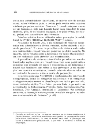230           ADÉLIA RIBEIRO OLIVEIRA; MARTHA JALALI RABBANI



do-se sua inevitabilidade. Entretanto, se morrer hoje da mesma
causa, existe violência, pois, o doente pode contar com recursos
médicos que podem salvá-lo. O mesmo é considerado para o caso
de um terremoto, hoje não haveria lugar para considerá-lo uma
violência, pois, se os estudos avançam, e se pode evitar, no futu-
ro, poderá ser considerado uma violência.
     Estudos teóricos foram utilizados sobre promoção de saúde
bucal (MOYSÉS; SHEIHAM, BUISCHI, WATT y outros).
     No âmbito da Saúde Oral, a má utilização de recursos econô-
micos não direcionados à Escala Humana, acaba afetando a saú-
de da população4. É o caso da prevalência de cáries e enfermida-
des periodontais, considerado um problema de difícil solução. No
entanto, ações voltadas para a Educação em Saúde Bucal poderi-
am ser realizadas para prevenir tais enfermidades.
     A prevalência de cáries e enfermidades periodontais, em de-
terminadas regiões pode ser considerada como uma problemática
complexa que depende de ações e investimentos em Educação e
Saúde não realizados com vistas à sua prevenção. A má utiliza-
ção dos recursos econômicos, quando não são direcionados às
necessidades humanas, afeta a saúde da população.
     De acordo com Max-Neef (1998) a combinação dos critérios de
desagregação, como as categorias existenciais e as categorias
axiológicas operam com uma classificação que inclui, por um lado,
as necessidades de Ser, Ter e Estar, por um lado, e por outro, as
necessidades de Subsistência, Proteção, Afeto, Entendimento, Par-
ticipação, Ócio, Criação, Identidade e Liberdade. “Os sistemas
curativos, a prevenção e os esquemas de saúde, em geral, satisfa-
zem a necessidade de Proteção” (p. 42).




4
     Quando se realizam ações em que se destinem os recursos econômicos à
     Escala Humana, pode-se se considerar uma gestão de promoção da saúde
     para uma Cultura de Paz, no caso da Saúde Oral, com a prevenção das
     cáries e enfermidades periodontais,, o que vem a melhorar a saúde da
     população.
 