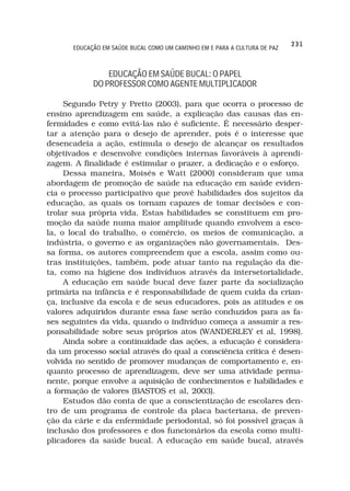 231
       EDUCAÇÃO EM SAÚDE BUCAL COMO UM CAMINHO EM E PARA A CULTURA DE PAZ



                 EDUCAÇÃO EM SAÚDE BUCAL: O PAPEL
             DO PROFESSOR COMO AGENTE MULTIPLICADOR

     Segundo Petry y Pretto (2003), para que ocorra o processo de
ensino aprendizagem em saúde, a explicação das causas das en-
fermidades e como evitá-las não é suficiente. É necessário desper-
tar a atenção para o desejo de aprender, pois é o interesse que
desencadeia a ação, estimula o desejo de alcançar os resultados
objetivados e desenvolve condições internas favoráveis à aprendi-
zagem. A finalidade é estimular o prazer, a dedicação e o esforço.
     Dessa maneira, Moisés e Watt (2000) consideram que uma
abordagem de promoção de saúde na educação em saúde eviden-
cia o processo participativo que provê habilidades dos sujeitos da
educação, as quais os tornam capazes de tomar decisões e con-
trolar sua própria vida. Estas habilidades se constituem em pro-
moção da saúde numa maior amplitude quando envolvem a esco-
la, o local do trabalho, o comércio, os meios de comunicação, a
indústria, o governo e as organizações não governamentais. Des-
sa forma, os autores compreendem que a escola, assim como ou-
tras instituições, também, pode atuar tanto na regulação da die-
ta, como na higiene dos indivíduos através da intersetorialidade.
     A educação em saúde bucal deve fazer parte da socialização
primária na infância e é responsabilidade de quem cuida da crian-
ça, inclusive da escola e de seus educadores, pois as atitudes e os
valores adquiridos durante essa fase serão conduzidos para as fa-
ses seguintes da vida, quando o indivíduo começa a assumir a res-
ponsabilidade sobre seus próprios atos (WANDERLEY et al, 1998).
     Ainda sobre a continuidade das ações, a educação é considera-
da um processo social através do qual a consciência crítica é desen-
volvida no sentido de promover mudanças de comportamento e, en-
quanto processo de aprendizagem, deve ser uma atividade perma-
nente, porque envolve a aquisição de conhecimentos e habilidades e
a formação de valores (BASTOS et al, 2003).
     Estudos dão conta de que a conscientização de escolares den-
tro de um programa de controle da placa bacteriana, de preven-
ção da cárie e da enfermidade periodontal, só foi possível graças à
inclusão dos professores e dos funcionários da escola como multi-
plicadores da saúde bucal. A educação em saúde bucal, através
 