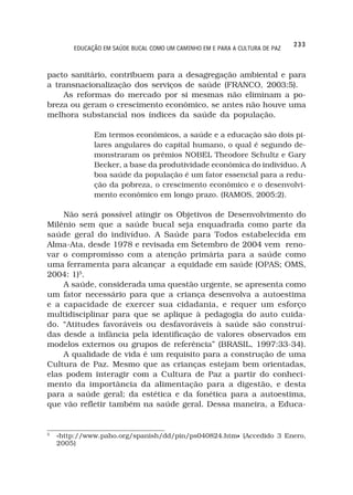 233
        EDUCAÇÃO EM SAÚDE BUCAL COMO UM CAMINHO EM E PARA A CULTURA DE PAZ



pacto sanitário, contribuem para a desagregação ambiental e para
a transnacionalização dos serviços de saúde (FRANCO, 2003:5).
    As reformas do mercado por si mesmas não eliminam a po-
breza ou geram o crescimento econômico, se antes não houve uma
melhora substancial nos índices da saúde da população.

              Em termos econômicos, a saúde e a educação são dois pi-
              lares angulares do capital humano, o qual é segundo de-
              monstraram os prêmios NOBEL Theodore Schultz e Gary
              Becker, a base da produtividade econômica do indivíduo. A
              boa saúde da população é um fator essencial para a redu-
              ção da pobreza, o crescimento econômico e o desenvolvi-
              mento econômico em longo prazo. (RAMOS, 2005:2).

    Não será possível atingir os Objetivos de Desenvolvimento do
Milênio sem que a saúde bucal seja enquadrada como parte da
saúde geral do indivíduo. A Saúde para Todos estabelecida em
Alma-Ata, desde 1978 e revisada em Setembro de 2004 vem reno-
var o compromisso com a atenção primária para a saúde como
uma ferramenta para alcançar a equidade em saúde (OPAS; OMS,
2004: 1)5.
    A saúde, considerada uma questão urgente, se apresenta como
um fator necessário para que a criança desenvolva a autoestima
e a capacidade de exercer sua cidadania, e requer um esforço
multidisciplinar para que se aplique à pedagogia do auto cuida-
do. “Atitudes favoráveis ou desfavoráveis à saúde são construí-
das desde a infância pela identificação de valores observados em
modelos externos ou grupos de referência” (BRASIL, 1997:33-34).
    A qualidade de vida é um requisito para a construção de uma
Cultura de Paz. Mesmo que as crianças estejam bem orientadas,
elas podem interagir com a Cultura de Paz a partir do conheci-
mento da importância da alimentação para a digestão, e desta
para a saúde geral; da estética e da fonética para a autoestima,
que vão refletir também na saúde geral. Dessa maneira, a Educa-


5
    «http://www.paho.org/spanish/dd/pin/ps040824.htm» (Accedido 3 Enero,
                                                    »
    2005)
 