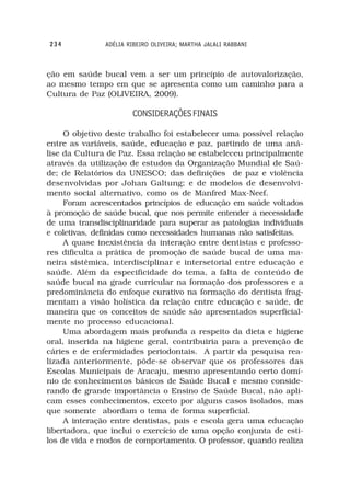 234            ADÉLIA RIBEIRO OLIVEIRA; MARTHA JALALI RABBANI



ção em saúde bucal vem a ser um princípio de autovalorização,
ao mesmo tempo em que se apresenta como um caminho para a
Cultura de Paz (OLIVEIRA, 2009).

                       CONSIDERAÇÕES FINAIS

     O objetivo deste trabalho foi estabelecer uma possível relação
entre as variáveis, saúde, educação e paz, partindo de uma aná-
lise da Cultura de Paz. Essa relação se estabeleceu principalmente
através da utilização de estudos da Organização Mundial de Saú-
de; de Relatórios da UNESCO; das definições de paz e violência
desenvolvidas por Johan Galtung; e de modelos de desenvolvi-
mento social alternativo, como os de Manfred Max-Neef.
     Foram acrescentados princípios de educação em saúde voltados
à promoção de saúde bucal, que nos permite entender a necessidade
de uma transdisciplinaridade para superar as patologias individuais
e coletivas, definidas como necessidades humanas não satisfeitas.
     A quase inexistência da interação entre dentistas e professo-
res dificulta a prática de promoção de saúde bucal de uma ma-
neira sistêmica, interdisciplinar e intersetorial entre educação e
saúde. Além da especificidade do tema, a falta de conteúdo de
saúde bucal na grade curricular na formação dos professores e a
predominância do enfoque curativo na formação do dentista frag-
mentam a visão holística da relação entre educação e saúde, de
maneira que os conceitos de saúde são apresentados superficial-
mente no processo educacional.
     Uma abordagem mais profunda a respeito da dieta e higiene
oral, inserida na higiene geral, contribuiria para a prevenção de
cáries e de enfermidades periodontais. A partir da pesquisa rea-
lizada anteriormente, pôde-se observar que os professores das
Escolas Municipais de Aracaju, mesmo apresentando certo domí-
nio de conhecimentos básicos de Saúde Bucal e mesmo conside-
rando de grande importância o Ensino de Saúde Bucal, não apli-
cam esses conhecimentos, exceto por alguns casos isolados, mas
que somente abordam o tema de forma superficial.
     A interação entre dentistas, pais e escola gera uma educação
libertadora, que inclui o exercício de uma opção conjunta de esti-
los de vida e modos de comportamento. O professor, quando realiza
 