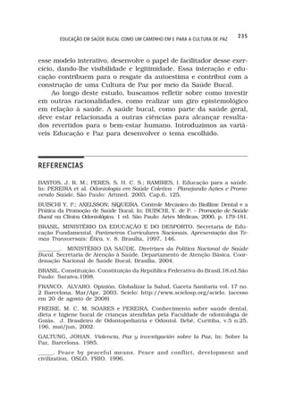 235
        EDUCAÇÃO EM SAÚDE BUCAL COMO UM CAMINHO EM E PARA A CULTURA DE PAZ



esse modelo interativo, desenvolve o papel de facilitador desse exer-
cício, dando-lhe visibilidade e legitimidade. Essa interação e edu-
cação contribuem para o resgate da autoestima e contribui com a
construção de uma Cultura de Paz por meio da Saúde Bucal.
     Ao longo deste estudo, buscamos refletir sobre como investir
em outras racionalidades, como realizar um giro epistemológico
em relação à saúde. A saúde bucal, como parte da saúde geral,
deve estar relacionada a outras ciências para alcançar resulta-
dos revertidos para o bem-estar humano. Introduzimos as variá-
veis Educação e Paz para desenvolver o tema escolhido.




REFERENCIAS

BASTOS, J. R. M.; PERES, S. H. C. S.; RAMIRES, I. Educação para a saúde.
In: PEREIRA et al. Odontologia em Saúde Coletiva - Planejando Ações e Promo-
vendo Saúde. São Paulo: Artmed. 2003. Cap.6, 125.
BUISCHI Y. P.; AXELSSON; SIQUEIRA. Controle Mecânico do Biofilme Dental e a
Prática da Promoção de Saúde Bucal. In: BUISCHI, Y. de P. – Promoção de Saúde
Bucal na Clínica Odontológica. 1 ed. São Paulo: Artes Médicas, 2000, p. 179-181.
BRASIL. MINISTÉRIO DA EDUCAÇÃO E DO DESPORTO. Secretaria de Edu-
cação Fundamental. Parâmetros Curriculares Nacionais. Apresentação dos Te-
mas Transversais: Ética. v. 8. Brasília, 1997, 146.
________. MINISTÉRIO DA SAÚDE. Diretrizes da Política Nacional de Saúde
Bucal. Secretaria de Atenção à Saúde. Departamento de Atenção Básica. Coor-
denação Nacional de Saúde Bucal, Brasília, 2004.
BRASIL. Constituição. Constituição da República Federativa do Brasil.18.ed.São
Paulo: Saraiva,1998.
FRANCO, ALVARO. Opinión, Globalizar la Salud, Gaceta Sanitaria vol. 17 no.
2 Barcelona, Mar/Apr. 2003. Scielo: http://www.scielosp.org/scielo. (acesso
em 20 de agosto de 2008)
FREIRE, M. C. M. SOARES e PEREIRA. Conhecimento sobre saúde dental,
dieta e higiene bucal de crianças atendidas pela Faculdade de odontologia de
Goiás. J. Brasileiro de Odontopediatria e Odontol. Bebê, Curitiba, v.5 n.25,
196, mai/jun, 2002.
GALTUNG, JOHAN. Violencia, Paz y investigación sobre la Paz, In: Sobre la
Paz, Barcelona. 1985.
_____. Peace by peaceful means. Peace and conflict, development and
civilization, OSLO, PRIO. 1996.
 