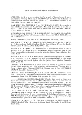 236              ADÉLIA RIBEIRO OLIVEIRA; MARTHA JALALI RABBANI



LALONDE, M. A new perspective in the health of Canadians. Ottawa,
Government Printing Office, apud NADANOVSKY, P.: Promoção da Saúde e a
Prevenção das Doenças bucais. In: PINTO, V. G.: Saúde Bucal Coletiva. 4 ed.
São Paulo: Santos. 2000, p. 293-310.
MAX-NEEF, M., ELIZALDE Y M. HOPENHAYN (1998): Desarrollo y
necesidades humanas, en MAX-NEEF, Manfred, Desarrollo a escala hu-
mana. CONCEPTOS, APLICACIONES Y ALGUNAS REFLEXIONES. BARCE-
LONA, 1998, p. 37-68.
MINISTÉRIO DA SAÚDE. VIII CONFERÊNCIA NACIONAL DE SAÚDE.
Portal.saude.gov.br/portal/saúde/visualizar_texto.cfm? idtxt. 1986. (Acesso
em 20/12/2009.
MINISTÉRIO DA SAÚDE. LEI 8.080. Lei Orgânica da Saúde. 1999.
MOYSÉS, S. T. Y WATT, R. Promoção de Saúde Bucal. Definições. In: BUISCHI,
Y. P. Promoção de Saúde Bucal na Clínica Odontológica. 1ª ed. São Paulo:
                                                      .
Editora Artes Médicas, APCD, EAP, 2000, 1-22,
MUÑOZ, F. A.; ALCÁZAR, J. R. Horizontes de la Investigación sobre la Paz. in
MUÑOZ, F. A.; ALCÁZAR, F. J. R.. Introducción a la Investigación para la Paz:
Retos epistemológicos. Instituto de la Paz y los Conflictos, Universidad de Gra-
nada, 1997.
MUÑOZ, F. A., CANO, M.A. J. (EDS.) Hacia un Mediterraneo pacifico, in MUÑOZ,
F. A.; ALCÁZAR, F. J. R. Introducción a la Investigación para la Paz: Retos
epistemológicos. Instituto de la Paz y los Conflictos, Universidad de Granada,
1997, p. 59-75.
OLIVEIRA, R. A. Educación en la Salud Bucal: Un camino en y para la Cultura
de Paz. Tesis de Master del Curso de Master Internacional en Estudios para la
Paz y el, Desarrollo – Cátedra UNESCO de Filosofia para la Paz. UNIVERSITAT
JAUME I. Castellón-España. 2009.
UNESCO - ONU. ORGANIZAÇÃO DAS NAÇÕES UNIDAS. Declaração sobre
uma Cultura de Paz e respectivo Programa de Ação. Resoluções adotadas pela
assembléia Geral Res. 53/243 de 6 de outubro de 1999.
________. ORGANIZACIÓN MUNDIAL DE LA SALUD. Informe de la Secretaría
de la Oranización Mundial de la OMS sobre Promoción de la salud en un
mundo globalizado. 59ª. Asamblea Mundial de la Salud, Punto 11.15 del
orden del día provisional. A59/21.Ginebra, Oraganización Mundial de la Salud,
04 de mayo de 2006. http.//www.who.int/gb/ebwha/pdf_files/WHA59/
A59_21_sp.pdf (Accedido en 23 de agosto de 2008).
OPAS. ORGANIZACIÓN PAN AMERICANA DE LA SALUD; OMS –
ORGANIZACIÓN MUNDIAL DE LA SALUD. Noticias y información Publica,
Comunicado de Prensa. El nuevo compromiso de Salud para Todos en el siglo
XXI. Washington, D.C., 27 de setiembre de 2004. p. 1. «http://www.paho.org/
spanish/dd/pin/ps040824.htm» (Accedido 3 Enero, 2005)
                               »
PETRY, P. C. Y PRETTO, S. M., Educação e Motivação em Saúde Bucal. In:
KRIGER, L. ABOPREV – Promoção de Saúde Bucal. São Paulo: Artes Médicas,
1997, 372.
 