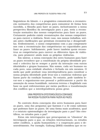 23
                   UMA PROPOSTA DE FILOSOFIA PARA A PAZ



linguísticas do falante, e a pragmática comunicativa a reconstru-
ção normativa das competências para comunicar de forma bem
sucedida, a filosofia para fazer as pazes, inclusivamente a nossa
perspectiva filosófica da investigação para a paz, seria a recons-
trução normativa das nossas competências para fazer as pazes.
Certamente poderão existir reconstruções das nossas competênci-
as para exercer a violência. Neste caso, nos nossos trabalhos, seri-
am antes clarificações que permitam reconstruí-las e desaprendê-
las. Evidentemente, o nosso compromisso com a paz compromete
nos com a reconstrução das competências ou capacidades para
fazer as pazes. Infelizmente, pode haver também quem recons-
trua as competências para exercer os diferentes tipos de violên-
cia, para promover ainda mais as próprias violências.
     Em síntese, a nossa concepção dos seres humanos para fazer
as pazes reconhece que a constituição da própria identidade pes-
soal e colectiva faz-se sempre a partir da interação com outras
identidades e grupos humanos. Não somos, cada ser humano ou
cada povo, uma entidade absoluta e fechada em nós mesmos. O
medo que pode produzir essa interdependência para constituir a
nossa própria identidade pode levar-nos a condutas violentas que
fazem parte da condição humana. No entanto, pode também le-
var-nos a organizarmo-nos pessoal e politicamente a partir da
assunção da nossa humildade, natureza terrena e fragilidade com
base na qual enfrentaremos por meios pacíficos a transformação
dos conflitos que a interdependência possa gerar.

             UMA PROPOSTA EPISTEMOLÓGICA COM BASE
             NA NOSSA FILOSOFIA PARA FAZER AS PAZES

     No contexto desta concepção dos seres humanos para fazer
as pazes, uma das perguntas que fazemos é a de como sabemos
que podemos fazer as pazes. De uma forma mais académica, qual
é o estatuto epistemológico da investigação para a paz? São cien-
tíficos, os estudos para a paz?
     Estas são interrogações que preocuparam os “clássicos” da
investigação para a paz, as relações internacionais, os estudos
sobre conflitos, a ajuda humanitária e a cooperação para o de-
senvolvimento. Por exemplo, Galtung (2003) considera que os es-
 