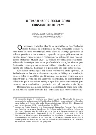 O TRABALHADOR SOCIAL COMO
                   CONSTRUTOR DE PAZ*

                      POLYANA MARIA PALMEIRA SARMENTO**
                       FRANCISCO ADOLFO MUÑOZ MUÑOZ***




     O     presente trabalho aborda a importância dos Trabalha
          dores Sociais na edificação da Paz, entendida como: “O
resultado de uma construção com base na Justiça geradora de
valores positivos e duradouros, capaz de integrar política e social-
mente, gerar expectativas e contemplar a satisfação das necessi-
dades humanas” Muñoz (2001) A escolha de tema assiste à neces-
sidade de investigar com mais profundidade as ações destes pro-
fissionais, visto que as mesmas estão centradas no desenvolvi-
mento do potencial humano e a promoção do bem-estar social.
     Efetuando mudanças em vários contextos onde operam, os
Trabalhadores Sociais utilizam a empatia, o diálogo e a mediação
para regular os conflitos pacificamente, ao mesmo tempo em que
contribuem à redução da violência estrutural, ao encaminhar à
cidadania para inúmeros serviços que lhe permitem exercer ple-
namente os seus direitos e, portanto, viver de maneira mais digna.
     Recordando que a paz também é considerada como um Esta-
do de justiça social baseada na satisfação das necessidades hu-



* O presente texto é produto da Dissertação de Mestrado da autora,
    apresentada ao Programa de Pós-Graduação Máster Internacional en Estudios
    para la Paz y el Desarrollo pela Universitat Jaume I (Castellón – Espanha),
    em convenio com UFS, em dezembro de 2008.
**
    Assistente Social formada pela Universidade Federal de Sergipe, Especialista
    em Estudos para paz e Resolucao de Coflitos pela Universidade Federal de
    Sergipe. Mestra em Estudos para a Paz e o Desenvolvimento pela
    Universidade Jaume I., Assistente Social do Hospital Universitário da UFS.
***
    Doutor em História pela Universidade de Granada, Professor Titular da
    Universidade de Granada e da Cátedra UNESCO de Filosofia para a Paz e
    Investigador do Instituto de Paz e Conflitos da Universidade de Granada.
    Orientador desse trabalho de pesquisa.
 