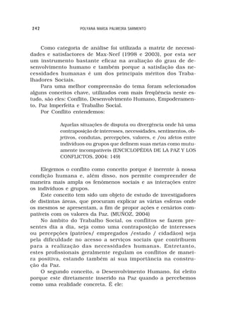 242                POLYANA MARIA PALMEIRA SARMENTO



     Como categoria de análise foi utilizada a matriz de necessi-
dades e satisfactores de Max-Neef (1998 e 2003), por esta ser
um instrumento bastante eficaz na avaliação do grau de de-
senvolvimento humano e também porque a satisfação das ne-
cessidades humanas é um dos principais méritos dos Traba-
lhadores Sociais.
     Para uma melhor compreensão do tema foram selecionados
alguns conceitos chave, utilizados com mais freqüência neste es-
tudo, são eles: Conflito, Desenvolvimento Humano, Empoderamen-
to, Paz Imperfeita e Trabalho Social.
     Por Conflito entendemos:

           Aquelas situações de disputa ou divergência onde há uma
           contraposição de interesses, necessidades, sentimentos, ob-
           jetivos, condutas, percepções, valores, e /ou afetos entre
           indivíduos ou grupos que definem suas metas como mutu-
           amente incompatíveis (ENCICLOPÉDIA DE LA PAZ Y LOS
           CONFLICTOS, 2004: 149)

    Elegemos o conflito como conceito porque é inerente à nossa
condição humana e, além disso, nos permite compreender de
maneira mais ampla os fenômenos sociais e as interações entre
os indivíduos e grupos.
    Este conceito tem sido um objeto de estudo de investigadores
de distintas áreas, que procuram explicar as várias esferas onde
os mesmos se apresentam, a fim de propor ações e cenários com-
patíveis com os valores da Paz. (MUÑOZ, 2004)
    No âmbito do Trabalho Social, os conflitos se fazem pre-
sentes dia a dia, seja como uma contraposição de interesses
ou percepções (patrões/ empregados /estado / cidadãos) seja
pela dificuldade no acesso a serviços sociais que contribuem
para a realização das necessidades humanas. Entretanto,
estes profissionais geralmente regulam os conflitos de manei-
ra positiva, estando também aí sua importância na constru-
ção da Paz.
    O segundo conceito, o Desenvolvimento Humano, foi eleito
porque este diretamente inserido na Paz quando a percebemos
como uma realidade concreta. É ele:
 