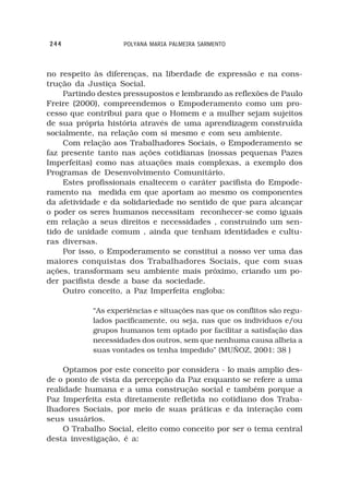 244                 POLYANA MARIA PALMEIRA SARMENTO



no respeito às diferenças, na liberdade de expressão e na cons-
trução da Justiça Social.
    Partindo destes pressupostos e lembrando as reflexões de Paulo
Freire (2000), compreendemos o Empoderamento como um pro-
cesso que contribui para que o Homem e a mulher sejam sujeitos
de sua própria história através de uma aprendizagem construída
socialmente, na relação com si mesmo e com seu ambiente.
    Com relação aos Trabalhadores Sociais, o Empoderamento se
faz presente tanto nas ações cotidianas (nossas pequenas Pazes
Imperfeitas) como nas atuações mais complexas, a exemplo dos
Programas de Desenvolvimento Comunitário.
    Estes profissionais enaltecem o caráter pacifista do Empode-
ramento na medida em que aportam ao mesmo os componentes
da afetividade e da solidariedade no sentido de que para alcançar
o poder os seres humanos necessitam reconhecer-se como iguais
em relação a seus direitos e necessidades , construindo um sen-
tido de unidade comum , ainda que tenham identidades e cultu-
ras diversas.
    Por isso, o Empoderamento se constitui a nosso ver uma das
maiores conquistas dos Trabalhadores Sociais, que com suas
ações, transformam seu ambiente mais próximo, criando um po-
der pacifista desde a base da sociedade.
    Outro conceito, a Paz Imperfeita engloba:

            “As experiências e situações nas que os conflitos são regu-
            lados pacificamente, ou seja, nas que os indivíduos e/ou
            grupos humanos tem optado por facilitar a satisfação das
            necessidades dos outros, sem que nenhuma causa alheia a
            suas vontades os tenha impedido” (MUÑOZ, 2001: 38 )

     Optamos por este conceito por considera - lo mais amplio des-
de o ponto de vista da percepção da Paz enquanto se refere a uma
realidade humana e a uma construção social e também porque a
Paz Imperfeita esta diretamente refletida no cotidiano dos Traba-
lhadores Sociais, por meio de suas práticas e da interação com
seus usuários.
     O Trabalho Social, eleito como conceito por ser o tema central
desta investigação, é a:
 