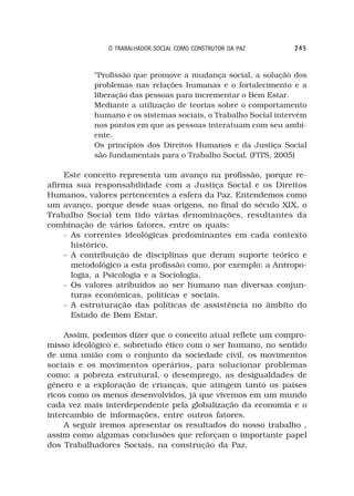 O TRABALHADOR SOCIAL COMO CONSTRUTOR DA PAZ     245



           “Profissão que promove a mudança social, a solução dos
           problemas nas relações humanas e o fortalecimento e a
           liberação das pessoas para incrementar o Bem Estar.
           Mediante a utilização de teorias sobre o comportamento
           humano e os sistemas sociais, o Trabalho Social intervém
           nos pontos em que as pessoas interatuam com seu ambi-
           ente.
           Os princípios dos Direitos Humanos e da Justiça Social
           são fundamentais para o Trabalho Social. (FITS, 2005)

    Este conceito representa um avanço na profissão, porque re-
afirma sua responsabilidade com a Justiça Social e os Direitos
Humanos, valores pertencentes a esfera da Paz. Entendemos como
um avanço, porque desde suas origens, no final do século XIX, o
Trabalho Social tem tido várias denominações, resultantes da
combinação de vários fatores, entre os quais:
    - As correntes ideológicas predominantes em cada contexto
      histórico.
    - A contribuição de disciplinas que deram suporte teórico e
      metodológico a esta profissão como, por exemplo: a Antropo-
      logia, a Psicologia e a Sociologia.
    - Os valores atribuídos ao ser humano nas diversas conjun-
      turas econômicas, políticas e sociais.
    - A estruturação das políticas de assistência no âmbito do
      Estado de Bem Estar.

     Assim, podemos dizer que o conceito atual reflete um compro-
misso ideológico e, sobretudo ético com o ser humano, no sentido
de uma união com o conjunto da sociedade civil, os movimentos
sociais e os movimentos operários, para solucionar problemas
como: a pobreza estrutural, o desemprego, as desigualdades de
gênero e a exploração de crianças, que atingem tanto os países
ricos como os menos desenvolvidos, já que vivemos em um mundo
cada vez mais interdependente pela globalização da economia e o
intercambio de informações, entre outros fatores.
     A seguir iremos apresentar os resultados do nosso trabalho ,
assim como algumas conclusões que reforçam o importante papel
dos Trabalhadores Sociais, na construção da Paz.
 