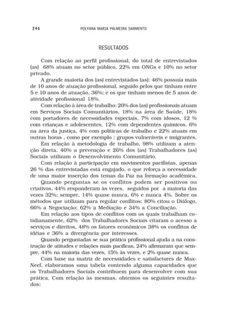 246                 POLYANA MARIA PALMEIRA SARMENTO



                            RESULTADOS

     Com relação ao perfil profissional, do total de entrevistados
(as) 68% atuam no setor público, 22% em ONGs e 10% no setor
privado.
     A grande maioria dos (as) entrevistados (as): 46% possuía mais
de 10 anos de atuação profissional, seguido pelos que tinham entre
5 e 10 anos de atuação, 36%; e os que tinham menos de 5 anos de
atividade profissional 18%.
     Com relação à área de trabalho: 20% dos (as) profissionais atuam
em Serviços Sociais Comunitários, 18% na área de Saúde, 18%
com portadores de necessidades especiais, 7% com idosos, 12 %
com crianças e adolescentes, 12% com dependentes químicos, 6%
na área da justiça, 4% com políticas de trabalho e 22% atuam em
outras horas , como por exemplo : grupos vulneráveis e imigrantes.
     Em relação à metodologia de trabalho, 98% utilizam a aten-
ção direta, 40% a prevenção e 26% dos (as) Trabalhadores (as)
Sociais utilizam o Desenvolvimento Comunitário.
     Com relação à participação em movimentos pacifistas, apenas
26 % das entrevistadas está engajado, o que reforça a necessidade
de uma maior inserção dos temas da Paz na formação acadêmica.
     Quando perguntas se os conflitos podem ser positivos ou
criativos, 44% responderam às vezes, seguidos por a maioria das
vezes 32%; sempre, 14% quase nunca, 6% e nunca 4%. Sobre os
métodos que utilizam para regular conflitos: 80% citou o Diálogo,
66% a Negociação; 62% a Mediação e 34% a Conciliação.
     Em relação aos tipos de conflitos com os quais trabalham co-
tidianamente, 62% dos Trabalhadores Sociais citaram o acesso a
serviços e direitos, 48% os fatores econômicos 38% os conflitos de
idéias e 36% a divergência por interesses.
     Quando perguntadas se sua prática profissional ajuda a na cons-
trução de atitudes e relações mais pacíficas, 24% afirmaram que sem-
pre, 44% na maioria das vezes, 15% às vezes, e 2% quase nunca.
     Com base na matriz de necessidades e satisfactores de Max-
Neef, elaboramos uma tabela contendo alguma capacidades que
os Trabalhadores Sociais contribuem para desenvolver com sua
prática. Com relação às mesmas, obtemos os seguintes resulta-
dos:
 