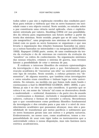 24                    VICENT MARTÍNEZ GUZMÁN



tudos sobre a paz são a exploração científica das condições pací-
ficas para reduzir a violência que têm os seres humanos em soci-
edade como o seu objecto central. Neste sentido, os estudos sobre
a paz constituem uma ciência social aplicada, clara e explicita-
mente orientada por valores. Boulding (1994) crê nas possibilida-
des da ciência para organizarmos um futuro melhor a partir da
teoria dos sistemas. Neste sentido, propõe que se dê uma “evolu-
ção noogenética”, uma progressão nos sistemas de conhecimento
(nóos) com os quais os seres humanos se organizam e que nos
levaria à organização das relações humanas baseadas na amea-
ça a outras baseadas no intercâmbio e na integração (BOULDING,
1992). Rapoport (1992) parte, assim, de uma combinação da teo-
ria da evolução e da de sistemas no contexto da evolução da
“noosfera” ou esfera do conhecimento. Na organização sistémica
das nossas relações, criámos o sistema de guerra, mas tivemos
latente a possibilidade de criar o sistema de paz.
     É evidente o interesse filosófico do estatuto epistemológico
da investigação e dos estudos para a paz. Inicialmente, pela
reacção académica de “encontrar um sítio” na universidade para
este tipo de estudos. Neste sentido, o esforço primeiro era “de-
monstrar”, de alguma maneira, que também estas investigações
e estes estudos eram científicos e tinham lugar na vida univer-
sitária. No entanto, na medida em que fomos indo mais fundo e
continuamos a fazê-lo (MARTÍNEZ GUZMÁN, 2001: 2005), o pro-
blema já não é se eles são ou não científicos. A questão que se
coloca é se, em nome da “ciência” tal como se desenvolveu desde
a modernidade — ocidental, iluminista e da parte rica do mundo
— continuamos a dominar, excluindo e marginalizando outros
saberes, culturas e formas de entender a ciência. Recordemos
que o que consideramos como problema filosófico fundamental
da investigação e dos estudos para a paz não é o nível de reco-
nhecimento académico que possamos alcançar, mas sim a pos-
sibilidade de transformar por meios pacíficos o sofrimento que
os seres humanos geram uns aos outros e à própria natureza.
Evidentemente, no nosso caso, como académicos, temos a res-
ponsabilidade de usar com rigor todos os instrumentos que a
universidade coloca à nossa disposição, mas não fazemos mera
estética academicista.
 