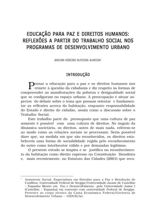 EDUCAÇÃO PARA PAZ E DIREITOS HUMANOS:
    REFLEXÕES A PARTIR DO TRABALHO SOCIAL NOS
     PROGRAMAS DE DESENVOLVIMENTO URBANO

                       ANELMA RIBEIRO OLIVEIRA ALMEIDA*



                               INTRODUÇÃO


      P ensar a educação para a paz e os direitos humanos nos
        remete à questão da cidadania e diz respeito às formas de
compreender as manifestações da pobreza e desigualdade social
que se configuram no espaço urbano. A preocupação é situar as-
pectos do debate sobre o tema que possam orientar e fundamen-
tar as reflexões acerca da habitação, enquanto responsabilidade
do Estado e direito do cidadão, assim como a discussão sobre o
Trabalho Social.
    Este trabalho parte do pressuposto que uma cultura de paz
somente é possível com uma cultura de direitos. No ângulo da
dinâmica societária, os direitos, antes de mais nada, referem-se
ao modo como as relações sociais se processam. Seria possível
dizer que, na medida em que são reconhecidos, os direitos esta-
belecem uma forma de sociabilidade regida pelo reconhecimento
do outro como interlocutor válido e por demandas legítimas.
    O presente estudo se inspira e se justifica no reconhecimen-
to da habitação como direito expresso na Constituição Brasileira
e, mais recentemente, no Estatuto das Cidades (2001) que reco-




*
    Assistente Social, Especialista em Estudos para a Paz e Resolução de
    Conflitos, Universidade Federal de Sergipe/Universidade Jaume de Castellón
    – Espanha Mestre em Paz e Desenvolvimento pela Universidade Jaime I
    (Castellón – Espanha) em convenio com universidade Federal de Sergipe.
    Pertence ao corpo técnico da Caixa Econômica Federal/Gerência de
    Desenvolvimento Urbano – GIDUR/AJ.
 