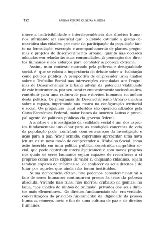 252                 ANELMA RIBEIRO OLIVEIRA ALMEIDA



nhece a indivisibilidade e interdependência dos direitos huma-
nos, afirmando ser essencial que o Estado estimule a gestão de-
mocrática das cidades por meio da participação da população tan-
to na formulação, execução e acompanhamento de planos, progra-
mas e projetos de desenvolvimento urbano, quanto nas decisões
adotadas em relação às suas comunidades, à promoção dos direi-
tos humanos e aos esforços para combater a pobreza extrema.
     Assim, num contexto marcado pela pobreza e desigualdade
social, é que se coloca a importância do debate sobre a habitação
como política pública. A perspectiva de empreender uma análise
sobre o Trabalho Social nas intervenções vinculadas aos Progra-
mas de Desenvolvimento Urbano advém da potencial viabilidade
de este instrumento, por seu caráter eminentemente socioeducativo,
contribuir para uma cultura de paz e direitos humanos no âmbito
desta política. Os programas de Desenvolvimento Urbano incidem
sobre o espaço, imprimindo sua marca na configuração territorial
e social. Os programas aqui referidos são operacionalizados pela
Caixa Econômica Federal, maior banco da América Latina e princi-
pal agente de políticas públicas do governo federal.
     A análise e a investigação da realidade social é um dos aspec-
tos fundamentais: um olhar para as condições concretas de vida
da população pode contribuir com os avanços da investigação e
ação para a paz. Neste sentido, esperamos apresentar uma nova
leitura e um novo modo de compreender o Trabalho Social, como
ação inserida em uma política pública, construída na prática so-
cial, que pode contribuir intersubjetivamente com novos projetos
nos quais os seres humanos sejam capazes de reconhecer a si
próprios como seres dignos de valor e, enquanto cidadãos, sejam
também capazes de informar-se, de conhecer os seus direitos e de
lutar por aqueles que ainda não foram instituídos.
     Numa democracia efetiva, não podemos considerar natural o
fato de seres humanos continuarem presos às teias da pobreza
absoluta, vivendo nas ruas, nos morros, embaixo de pontes, na
lama, “aos moldes de ninhos de animais”, privados dos seus direi-
tos mais elementares. Os direitos fundamentais são, em verdade,
concretizações do princípio fundamental da dignidade da pessoa
humana, começo, meio e fim de uma cultura de paz e de direitos
humanos.
 