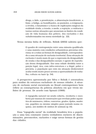 254                   ANELMA RIBEIRO OLIVEIRA ALMEIDA



             droga, a Aids, a prostituição, a alimentação insuficiente, a
             fome, a fadiga, as humilhações, as punições, a resignação,
             a revolta, o fanatismo e a busca de explicações mágicas da
             realidade vivida, a tensão, o medo, a sujeição, a violência e
             tantas outras situações que anunciam os limites da condi-
             ção de vida humana dos pobres, dos excluídos e dos
             subalternizados em nossa sociedade (p. 22).

      Nessa mesma linha de reflexão, Rolnik (2002) salienta que:
                                                               :

             O quadro de contraposição entre uma minoria qualificada
             e uma maioria com condições urbanísticas precárias rela-
             ciona-se a todas as formas de desigualdade, corresponden-
             do a uma situação de exclusão territorial. Essa situação de
             exclusão é muito mais do que a expressão da desigualdade
             de renda e das desigualdades sociais: é agente de reprodu-
             ção dessa desigualdade. Em uma cidade dividida entre a
             porção legal, rica, com infra-estrutura e a ilegal, pobre e
             precária, a população que está em situação desfavorável
             acaba tendo muito pouco acesso a oportunidades de traba-
             lho, cultura ou lazer (p. 54).

     A perspectiva apresentada por Silva e Rolnik é orientadora
para análise da estrutura excludente de nossas cidades. A situa-
ção de exclusão social encontrada no Brasil contemporâneo bem
reflete as consequências da pobreza absoluta em que vivem mi-
lhões de pessoas. De acordo com Sposati (1988):

             A topografia natural vai sendo coberta, recoberta e enco-
             berta por massas de construções que revelam poder aquisi-
             tivo de mármores, vidros, concretos, grades, tijolos, madei-
             ras, papelões ou mesmo simples pano juntado numa es-
             quina, aos moldes de ninhos de animais (p.16).

    Essa “topografia social” da realidade brasileira leva a popula-
ção a uma luta constante contra verdadeiros enclaves de discri-
minações, preconceitos, exclusões e exige novas formas de gestão
das cidades.
 