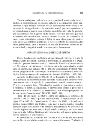 EDUCAÇÃO PARA PAZ E DIREITOS HUMANOS         255



    Tais abordagens evidenciam a ocupação desordenada das ci-
dades, a fragmentação do tecido urbano e os impactos sócio-am-
bientais a que nossas cidades estão submetidas bem como a di-
mensão da desigualdade e da exclusão social que se engendram e
se reproduzem a partir das próprias condições de vida da popula-
ção associadas aos lugares onde vivem. Isto nos mostra que tais
situações são resultantes, dentre outros fatores, da ausência de
uma visão estratégica aliada à falta de um planejamento articu-
lado entre as políticas públicas. É neste contexto de necessidades
mais prementes, que o modelo de cidade brasileiro torna-se in-
sustentável e seguirá sendo antissocial e desumano.

             MORADIA DIGNA: UMA QUESTÃO DE DIREITO

     Como fundamento do Estado democrático de Direito, o texto da
Magna Carta no Brasil afirma a Soberania, a Cidadania e a Digni-
dade da pessoa humana (art.1º). Antes da Emenda Constitucional
n.º 26, não se mencionava o direito à moradia como direito social,
mas se previa, nos artigos 23 e 183 da Constituição Federal: “Pro-
mover programas de construção de moradias e a melhoria das con-
dições habitacionais e de saneamento básico” (BRASIL, 1998: 26).
     Através da Emenda n.º 26, de 14 de fevereiro de 2000, o direi-
to à moradia foi expressamente incluído na lista dos direitos cons-
titucionais, sob o Capítulo II, como direito social, passando o art.
6º a ter o seguinte teor: “São direitos sociais a educação, a saúde,
a moradia, o lazer, a segurança, a previdência social, a proteção à
maternidade e à infância, a assistência aos desempregados, na
forma desta Constituição” (BRASIL, 2005: 20).
      Em 10 de julho de 2001, entra em vigência o Estatuto da
Cidade – Lei nº 10257 que no seu capítulo IV regulamenta os ar-
tigos 182 e 183 da Constituição Federal de 1988, referindo-se à
gestão democrática da Cidade, em que a participação popular
assume papel destacado e de extrema importância. O Estatuto da
Cidade representa um marco legal sendo o começo de uma nova
trajetória da Política Nacional de Habitação, sob novos princípios,
novos métodos e concepções.
     O essencial do Estatuto da Cidade é o fato de ele sublinhar
que o direito a cidades sustentáveis, entendido como “O direito à
 