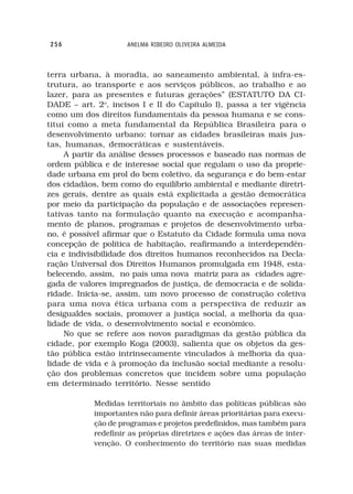 256                  ANELMA RIBEIRO OLIVEIRA ALMEIDA



terra urbana, à moradia, ao saneamento ambiental, à infra-es-
trutura, ao transporte e aos serviços públicos, ao trabalho e ao
lazer, para as presentes e futuras gerações” (ESTATUTO DA CI-
DADE – art. 2o, incisos I e II do Capítulo I), passa a ter vigência
como um dos direitos fundamentais da pessoa humana e se cons-
titui como a meta fundamental da República Brasileira para o
desenvolvimento urbano: tornar as cidades brasileiras mais jus-
tas, humanas, democráticas e sustentáveis.
     A partir da análise desses processos e baseado nas normas de
ordem pública e de interesse social que regulam o uso da proprie-
dade urbana em prol do bem coletivo, da segurança e do bem-estar
dos cidadãos, bem como do equilíbrio ambiental e mediante diretri-
zes gerais, dentre as quais está explicitada a gestão democrática
por meio da participação da população e de associações represen-
tativas tanto na formulação quanto na execução e acompanha-
mento de planos, programas e projetos de desenvolvimento urba-
no, é possível afirmar que o Estatuto da Cidade formula uma nova
concepção de política de habitação, reafirmando a interdependên-
cia e indivisibilidade dos direitos humanos reconhecidos na Decla-
ração Universal dos Direitos Humanos promulgada em 1948, esta-
belecendo, assim, no país uma nova matriz para as cidades agre-
gada de valores impregnados de justiça, de democracia e de solida-
ridade. Inicia-se, assim, um novo processo de construção coletiva
para uma nova ética urbana com a perspectiva de reduzir as
desigualdes sociais, promover a justiça social, a melhoria da qua-
lidade de vida, o desenvolvimento social e econômico.
     No que se refere aos novos paradigmas da gestão pública da
cidade, por exemplo Koga (2003), salienta que os objetos da ges-
tão pública estão intrinsecamente vinculados à melhoria da qua-
lidade de vida e à promoção da inclusão social mediante a resolu-
ção dos problemas concretos que incidem sobre uma população
em determinado território. Nesse sentido

            Medidas territoriais no âmbito das políticas públicas são
            importantes não para definir áreas prioritárias para execu-
            ção de programas e projetos predefinidos, mas também para
            redefinir as próprias diretrizes e ações das áreas de inter-
            venção. O conhecimento do território nas suas medidas
 