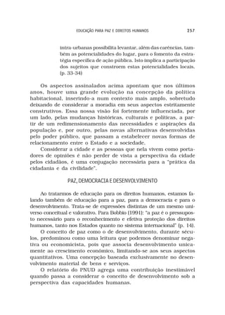 EDUCAÇÃO PARA PAZ E DIREITOS HUMANOS              257



             intra-urbanas possibilita levantar, além das carências, tam-
             bém as potencialidades do lugar, para o fomento da estra-
             tégia específica de ação pública. Isto implica a participação
             dos sujeitos que constroem estas potencialidades locais.
             (p. 33-34)

     Os aspectos assinalados acima apontam que nos últimos
anos, houve uma grande evolução na concepção da política
habitacional, inserindo-a num contexto mais amplo, sobretudo
deixando de considerar a moradia em seus aspectos estritamente
construtivos. Essa nossa visão foi fortemente influenciada, por
um lado, pelas mudanças históricas, culturais e políticas, a par-
tir de um redimensionamento das necessidades e aspirações da
população e, por outro, pelas novas alternativas desenvolvidas
pelo poder público, que passam a estabelecer novas formas de
relacionamento entre o Estado e a sociedade.
     Considerar a cidade e as pessoas que nela vivem como porta-
dores de opiniões é não perder de vista a perspectiva da cidade
pelos cidadãos, é uma conjugação necessária para a “prática da
cidadania e da civilidade”.

                PAZ, DEMOCRACIA E DESENVOLVIMENTO

     Ao tratarmos de educação para os direitos humanos, estamos fa-
lando também de educação para a paz, para a democracia e para o
desenvolvimento. Trata-se de expressões distintas de um mesmo uni-
verso conceitual e valorativo. Para Bobbio (1991): “a paz é o pressupos-
to necessário para o reconhecimento e efetiva proteção dos direitos
humanos, tanto nos Estados quanto no sistema internacional” (p. 14).
     O conceito de paz como o de desenvolvimento, durante sécu-
los, predominou como uma leitura que podemos denominar nega-
tiva ou economicista, pois que associa desenvolvimento unica-
mente ao crescimento econômico, limitando-se aos seus aspectos
quantitativos. Uma concepção baseada exclusivamente no desen-
volvimento material de bens e serviços.
     O relatório do PNUD agrega uma contribuição inestimável
quando passa a considerar o conceito de desenvolvimento sob a
perspectiva das capacidades humanas.
 