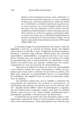 258                 ANELMA RIBEIRO OLIVEIRA ALMEIDA



           Define-se desenvolvimento humano como a liberdade e a
           formação das capacidades humanas, ou, seja, a ampliação
           da gama que as pessoas podem fazer e aquilo que podem
           ser. As liberdades e os direitos individuais importam mui-
           to, mas as pessoas ver-se-ão restringidas naquilo que po-
           dem fazer com essa liberdade se forem pobres, doentes,
           analfabetas ou discriminadas; se forem ameaçadas por con-
           flitos violentos ou se lhes for negada a participação políti-
           ca. È por esse motivo que as “liberdades fundamentais do
           homem” proclamadas na Carta das Nações Unidas, são um
           aspecto essencial do desenvolvimento humano. (PNUD apud
           JARES, 2007: 41).

     A concepção ampla de desenvolvimento nos remete a ideia de
dignidade e com ela, ao conceito de direitos. Existe uma ligação
entre o direito à moradia, à vida, à dignidade da pessoa humana.
Erradicar a pobreza exige soluções diferenciadas, que vinculem
capacidades e oportunidades. A perspectiva de base é que as po-
líticas voltadas para sua redução devem concentrar-se na oferta
de oportunidades para o desenvolvimento de capacidades e habi-
lidades dos pobres para que possam, também por seu esforço,
comprometer-se com seu processo de desenvolvimento.
       Uma visão da pobreza do ponto de vista das oportunidades
e das relações sociais tem como consequência a ênfase em pro-
gramas que atuam sobre o contexto em que vivem os pobres, diri-
gidos para aumentar as oportunidades locais e as capacidades
dos indivíduos. Isto significa levar em conta as dimensões subje-
tivas da pobreza.
       Um elemento central para que se viabilize a expansão das
capacidades de indivíduos diz respeito à participação, ao
envolvimento das pessoas em questões que são de interesse cole-
tivo. Segundo Demo (1996) “o abecê da participação é a organiza-
ção dos sujeitos para conquistar espaço, para gerir seu próprio
destino e para ter vez e voz”. Nesse sentido, consideramos que a
participação possibilita o fortalecimento da democracia.
     A construção de paz desde uma ética da justiça supõe o reco-
nhecimento universal de todos os seres humanos serem reconhe-
cidos como interlocutores, como participantes das decisões que
 