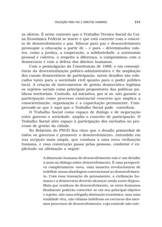 EDUCAÇÃO PARA PAZ E DIREITOS HUMANOS           259



os afetem. É neste contexto que o Trabalho Técnico Social da Cai-
xa Econômica Federal se insere e que está coerente com o concei-
to de desenvolvimento e paz. Educar para paz e desenvolvimento
pressupõe a educação a partir de – e para – determinados valo-
res, como a justiça, a cooperação, a solidariedade, a autonomia
pessoal e coletiva, o respeito à diferença, o compromisso com a
democracia e com a defesa dos direitos humanos.
     Com a promulgação da Constituição de 1988, e em conseqü-
ência da descentralização político-administrativa e da ampliação
dos canais democráticos de participação, novos desafios são colo-
cados tanto para a sociedade civil quanto para o poder público
local. A criação de instrumentos de gestão democrática legitima
os sujeitos sociais como principais propositores das políticas pú-
blicas territoriais. Contudo, tal iniciativa, por si só, não garante a
participação como processo existencial concreto que implica a
conscientização, organização e a capacitação permanente. Com-
preende-se que é aqui que o Trabalho Social pode contribuir.
     O Trabalho Social como espaço de diálogo e de negociação
entre governo e sociedade, amplia o conceito de participação. O
Trabalho Social abre espaço à participação dos excluídos no pro-
cesso de gestão da cidade.
     No Relatório do PNUD fica claro que o desafio primordial de
todos os governos é promover o desenvolvimento, entendido em
sua acepção mais ampla, que conduza a uma nova civilização
humana, e essa construção passa pelas pessoas, conforme é ex-
plicitado na afirmação a seguir:

            A dimensão humana do desenvolvimento não é um detalhe
            a mais no diálogo sobre desenvolvimento. È uma perspecti-
            va completamente nova, uma maneira revolucionária de
            redefinir nossa abordagem convencional ao desenvolvimen-
            to. Com essa transição do pensamento, a civilização hu-
            mana e a democracia deverão alcançar ainda outro degrau.
            Mais que resíduos do desenvolvimento, os seres humanos
            finalmente poderão converter-se em seu principal objetivo
            e sujeito, não uma relegada abstração econômica, mas uma
            realidade viva, não vítimas indefesas ou escravas dos mes-
            mos processos de desenvolvimento, cujo controle não este-
 
