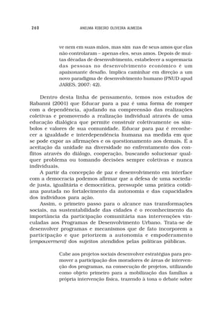 260                 ANELMA RIBEIRO OLIVEIRA ALMEIDA



           ve nem em suas mãos, mas sim nas de seus amos que elas
           não controlaram – apenas eles, seus amos. Depois de mui-
           tas décadas de desenvolvimento, estabelecer a supremacia
           das pessoas no desenvolvimento econômico é um
           apaixonante desafio. Implica caminhar em direção a um
           novo paradigma de desenvolvimento humano (PNUD apud
           JARES, 2007: 42).

     Dentro desta linha de pensamento, temos nos estudos de
Rabanni (2001) que Educar para a paz é uma forma de romper
com a dependência, ajudando na compreensão das realizações
coletivas e promovendo a realização individual através de uma
educação dialógica que permite construir coletivamente os sím-
bolos e valores de sua comunidade. Educar para paz é reconhe-
cer a igualdade e interdependência humana na medida em que
se pode expor as afirmações e os questionamento aos demais. É a
aceitação da unidade na diversidade no enfrentamento dos con-
flitos através do diálogo, cooperação, buscando solucionar qual-
quer problema ou tomando decisões sempre coletivas e nunca
individuais.
     A partir da concepção de paz e desenvolvimento em interface
com a democracia podemos afirmar que a defesa de uma socieda-
de justa, igualitária e democrática, pressupõe uma prática cotidi-
ana pautada no fortalecimento da autonomia e das capacidades
dos indivíduos para ação.
     Assim, o primeiro passo para o alcance nas transformações
sociais, na sustentabilidade das cidades é o reconhecimento da
importância da participação comunitária nas intervenções vin-
culadas aos Programas de Desenvolvimento Urbano. Trata-se de
desenvolver programas e mecanismos que de fato incorporem a
participação e que priorizem a autonomia e empoderamento
(empowerment) dos sujeitos atendidos pelas políticas públicas.

           Cabe aos projetos sociais desenvolver estratégias para pro-
           mover a participação dos moradores de áreas de interven-
           ção dos programas, na consecução de projetos, utilizando
           como objeto primeiro para a mobilização das famílias a
           própria intervenção física, trazendo à tona o debate sobre
 