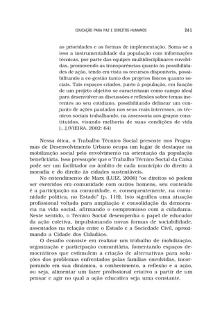 EDUCAÇÃO PARA PAZ E DIREITOS HUMANOS            261



            as prioridades e as formas de implementação. Soma-se a
            isso a instrumentalidade da população com informações
            técnicas, por parte das equipes multidisciplinares envolvi-
            das, promovendo as transparências quanto às possibilida-
            des de ação, tendo em vista os recursos disponíveis, possi-
            bilitando a co-gestão tanto dos projetos físicos quanto so-
            ciais. Tais espaços criados, junto à população, em função
            de um projeto objetivo se caracterizam como campo ideal
            para desenvolver as discussões e reflexões sobre temas ine-
            rentes ao seu cotidiano, possibilitando delinear um con-
            junto de ações pautadas nos seus reais interesses, os téc-
            nicos sociais trabalhando, na assessoria aos grupos cons-
            tituídos, visando melhoria de suas condições de vida
            [...].(VIEIRA, 2002: 64)

    Nessa ótica, o Trabalho Técnico Social presente nos Progra-
mas de Desenvolvimento Urbano ocupa um lugar de destaque na
mobilização social pelo envolvimento na orientação da população
beneficiária. Isso pressupõe que o Trabalho Técnico Social da Caixa
pode ser um facilitador no âmbito de cada município do direito à
moradia e do direito às cidades sustentáveis.
    No entendimento de Marx (LUIZ, 2008) “os direitos só podem
ser exercidos em comunidade com outros homens, seu conteúdo
é a participação na comunidade, e, consequentemente, na comu-
nidade política, no Estado” (p. 118). Isto significa uma atuação
profissional voltada para ampliação e consolidação da democra-
cia na vida social, afirmando o compromisso com a cidadania.
Neste sentido, o Técnico Social desempenha o papel de educador
da ação coletiva, impulsionando novas formas de sociabilidade,
assentados na relação entre o Estado e a Sociedade Civil, aproxi-
mando a Cidade dos Cidadãos.
    O desafio consiste em realizar um trabalho de mobilização,
organização e participação comunitária, fomentando espaços de-
mocráticos que estimulem a criação de alternativas para solu-
ções dos problemas enfrentados pelas famílias envolvidas, incor-
porando em sua dinâmica, o conhecimento, a reflexão e a ação,
ou seja, alimentar um fazer profissional criativo a partir de um
pensar e agir no qual a ação educativa seja uma constante.
 