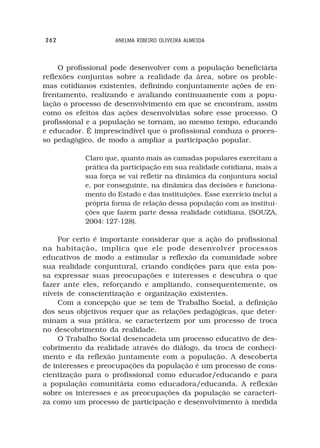 262                 ANELMA RIBEIRO OLIVEIRA ALMEIDA



     O profissional pode desenvolver com a população beneficiária
reflexões conjuntas sobre a realidade da área, sobre os proble-
mas cotidianos existentes, definindo conjuntamente ações de en-
frentamento, realizando e avaliando continuamente com a popu-
lação o processo de desenvolvimento em que se encontram, assim
como os efeitos das ações desenvolvidas sobre esse processo. O
profissional e a população se tornam, ao mesmo tempo, educando
e educador. É imprescindível que o profissional conduza o proces-
so pedagógico, de modo a ampliar a participação popular.

           Claro que, quanto mais as camadas populares exercitam a
           prática da participação em sua realidade cotidiana, mais a
           sua força se vai refletir na dinâmica da conjuntura social
           e, por conseguinte, na dinâmica das decisões e funciona-
           mento do Estado e das instituições. Esse exercício inclui a
           própria forma de relação dessa população com as institui-
           ções que fazem parte dessa realidade cotidiana. (SOUZA,
           2004: 127-128).

    Por certo é importante considerar que a ação do profissional
na habitação, implica que ele pode desenvolver processos
educativos de modo a estimular a reflexão da comunidade sobre
sua realidade conjuntural, criando condições para que esta pos-
sa expressar suas preocupações e interesses e descubra o que
fazer ante eles, reforçando e ampliando, consequentemente, os
níveis de conscientização e organização existentes.
    Com a concepção que se tem de Trabalho Social, a definição
dos seus objetivos requer que as relações pedagógicas, que deter-
minam a sua prática, se caracterizem por um processo de troca
no descobrimento da realidade.
    O Trabalho Social desencadeia um processo educativo de des-
cobrimento da realidade através do diálogo, da troca de conheci-
mento e da reflexão juntamente com a população. A descoberta
de interesses e preocupações da população é um processo de cons-
cientização para o profissional como educador/educando e para
a população comunitária como educadora/educanda. A reflexão
sobre os interesses e as preocupações da população se caracteri-
za como um processo de participação e desenvolvimento à medida
 
