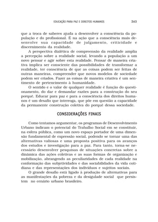 EDUCAÇÃO PARA PAZ E DIREITOS HUMANOS        263



que a troca de saberes ajuda a desenvolver a consciência da po-
pulação e do profissional. É na ação que a consciência mais de-
senvolve sua capacidade de julgamento, criticidade e
discernimento da realidade.
     A perspectiva dialética de compreensão da realidade amplia
a percepção sobre a realidade social, levando a população a um
novo pensar e agir sobre esta realidade. Pensar de maneira cria-
tiva implica ser consciente das possibilidades de transformar a
realidade, ter consciência de que as coisas podem ser feitas de
outras maneiras, compreender que novos modelos de sociedade
podem ser criados. Fazer as coisas de maneira criativa é um sen-
timento de pertencimento à humanidade.
     O sentido e o valor de qualquer realidade é função do questi-
onamento, do dar e demandar razões para a construção do seu
porquê. Educar para paz e para a consciência dos direitos huma-
nos é um desafio que interroga, que põe em questão a capacidade
da permanente construção coletiva do porquê dessa sociedade.

                    CONSIDERAÇÕES FINAIS

    Como tentamos argumentar, os programas de Desenvolvimento
Urbano indicam o potencial do Trabalho Social em se constituir,
na esfera pública, como um novo espaço portador de uma dimen-
são fundamental de expressão social, podendo se tornar uma das
alternativas valiosas e uma proposta positiva para os avanços
dos estudos e investigação para a paz. Para tanto, torna-se ne-
cessário desenvolver pesquisas de situações concretas sobre a
dinâmica das ações coletivas e as suas formas de organização e
mobilização, abrangendo as peculiaridades de cada realidade na
conformação das subjetividades e das sociabilidades da vida coti-
diana e das representações dos indivíduos e sujeitos sociais.
    O grande desafio está ligado à produção de alternativas para
as manifestações da pobreza e da desigulade social que persis-
tem no cenário urbano brasileiro.
 