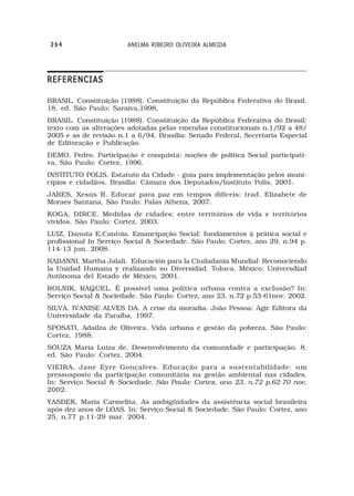 264                     ANELMA RIBEIRO OLIVEIRA ALMEIDA




REFERENCIAS

BRASIL. Constituição (1988). Constituição da República Federativa do Brasil.
18. ed. São Paulo: Saraiva,1998.
BRASIL. Constituição (1988). Constituição da República Federativa do Brasil:
texto com as alterações adotadas pelas emendas constitucionais n.1/92 a 48/
2005 e as de revisão n.1 a 6/94. Brasília: Senado Federal, Secretaria Especial
de Editoração e Publicação.
DEMO, Pedro. Participação é conquista: noções de política Social participati-
va, São Paulo: Cortez, 1996.
INSTITUTO POLIS. Estatuto da Cidade - guia para implementação pelos muni-
cípios e cidadãos. Brasília: Câmara dos Deputados/Instituto Polis, 2001.
JARES, Xesús R. Educar para paz em tempos difíceis: trad. Elizabete de
Moraes Santana, São Paulo: Palas Athena, 2007.
KOGA, DIRCE. Medidas de cidades: entre territórios de vida e territórios
vividos. São Paulo: Cortez, 2003.
LUIZ, Danuta E.Cantoia. Emancipação Social: fundamentos à prática social e
profissional In Serviço Social & Sociedade. São Paulo: Cortez, ano 29, n.94 p.
114-13 jun. 2008.
RABANNI, Martha Jalali. Educación para la Ciudadanía Mundial: Reconociendo
la Unidad Humana y realizando su Diversidad. Toluca, México: Universdiad
Autônoma del Estado de México, 2001.
ROLNIK, RAQUEL. É possível uma política urbana contra a exclusão? In:
Serviço Social & Sociedade. São Paulo: Cortez, ano 23, n.72 p.53-61nov. 2002.
SILVA, IVANISE ALVES DA. A crise da moradia. João Pessoa: Agir Editora da
Universidade da Paraíba, 1997.
SPOSATI, Adailza de Oliveira. Vida urbana e gestão da pobreza. São Paulo:
Cortez, 1988.
SOUZA Maria Luiza de. Desenvolvimento da comunidade e participação. 8.
ed. São Paulo: Cortez, 2004.
VIEIRA, Jane Eyre Gonçalves. Educação para a sustentabilidade: um
pressusposto da participação comunitária na gestão ambiental nas cidades.
In: Serviço Social & Sociedade. São Paulo: Cortez, ano 23, n.72 p.62-70 nov.
2002.
YASBEK, Maria Carmelita. As ambigüidades da assistência social brasileira
após dez anos de LOAS. In: Serviço Social & Sociedade. São Paulo: Cortez, ano
25, n.77 p.11-29 mar. 2004.
 