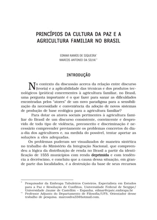 PRINCÍPIOS DA CULTURA DA PAZ E A
           AGRICULTURA FAMILIAR NO BRASIL

                          EDMAR RAMOS DE SIQUEIRA*
                          MARCOS ANTONIO DA SILVA**



                              INTRODUÇÃO


      N  o contexto da discussão acerca da relação entre discurso
         (teoria) e a aplicabilidade das técnicas e dos produtos tec-
nológicos (prática) concernentes à agricultura familiar, no Brasil,
uma pergunta importante é o que fazer para sanar as dificuldades
encontradas pelos “atores” de um novo paradigma para a sensibili-
zação da necessidade e conveniência da adoção de novos sistemas
de produção de base ecológica para a agricultura familiar?
       Para dotar os atores sociais pertinentes à agricultura fami-
liar do Brasil de um discurso consistente, convincente e despro-
vido de todo tipo de violência, preconceito e discriminação é ne-
cessário compreender previamente os problemas concretos do dia-
a-dia dos agricultores e, na medida do possível, tentar aportar as
soluções a eles adequadas.
     Os problemas puderam ser visualizados de maneira sintética
no trabalho do Ministério da Integração Nacional, que compreen-
deu a lógica da distribuição de renda no Brasil a partir da identi-
ficação de 1555 municípios com renda deprimida e com tendên-
cia a decréscimo, e concluiu que a causa dessa situação, em gran-
de parte das localidades, é a destruição da base de seus recursos




*
     Pesquisador da Embrapa Tabuleiros Costeiros. Especialista em Estudos
     para a Paz e Resolução de Conflitos, Universidade Federal de Sergipe/
     Universidade Jaume de Castellón – Espanha. edmar@cpatc.embrapa.br
**
     Professor Adjunto do Departamento de Filosofia/UFS. Orientador desse
     trabalho de pesquisa. marcosilva33@hotmail.com.
 
