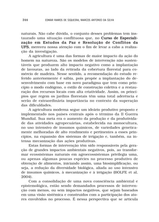 266          EDMAR RAMOS DE SIQUEIRA; MARCOS ANTONIO DA SILVA



naturais. Não cabe dúvida, o conjunto desses problemas tem ins-
taurado uma situação conflituosa que, no Curso de Especiali-
zação em Estudos da Paz e Resolução de Conflitos da
UFS mereceu nossa atenção com o fim de levar a cabo a realiza-
UFS,
ção da investigação.
     A agricultura é uma das formas de maior impacto da ação do
homem na natureza. São os modelos de intervenção não susten-
táveis que produzem alto impacto negativo como a implantação
de lavouras, ao lado da retirada da cobertura florestal para co-
mércio de madeira. Nesse sentido, a recomendação do estudo re-
ferido anteriormente é sábia, pois propõe a implantação do de-
senvolvimento com base em novo paradigma que tem como prin-
cípio o modo endógeno, o estilo de construção coletiva e a restau-
ração dos recursos locais com alta criatividade. Assim, os princí-
pios que regem os jardins florestais têm uma total aderência e
serão de extraordinária importância no contexto da superação
das dificuldades.
     A agricultura moderna segue um ideário produtivo proposto e
implementado nos países centrais após o término da II Guerra
Mundial. Sua meta era o aumento da produção e da produtivida-
de das atividades agropecuárias, estabelecida na monocultura,
no uso intensivo de insumos químicos, de variedades genetica-
mente melhoradas de alto rendimento e pertinentes a esses prin-
cípios, na expansão dos sistemas de irrigação e, também, na in-
tensa mecanização das ações produtivas.
     Estas formas de intervenção têm sido responsáveis pela gera-
ção de grandes impactos ambientais negativos, pois, ao transfor-
mar ecossistemas naturais em agroecossistemas privilegia uma,
ou apenas algumas poucas espécies no processo produtivo de
obtenção de alimentos, iniciando assim, uma biosimplificação, ou
seja, a redução da diversidade biológica, aliada ao uso intensivo
de insumos químicos, à mecanização e à irrigação (BOLFE et al,
2004).
     Com a consolidação de uma nova consciência ambiental e
epistemológica, estão sendo demandados processos de interven-
ção com menos, ou sem impactos negativos, que sejam baseados
em uma visão sistêmica e construídos com a participação dos ato-
res envolvidos no processo. É nessa perspectiva que se articula
 