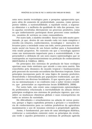 PRINCÍPIOS DA CULTURA DE PAZ E A AGRICULTURA FAMILIAR NO BRASIL   267



uma nova matriz tecnológica para a pesquisa agropecuária que,
para além do aumento de produtividade, assuma, como pressu-
postos válidos, a sustentabilidade, a equidade social, a seguran-
ça alimentar e a melhoria da qualidade de vida das pessoas, tan-
to aquelas envolvidas diretamente no processo produtivo, como
as que indiretamente participam desse processo como mediado-
res, usuários de serviços ou como consumidores.
     Por outro lado, o modelo científico linear tem sido muito ques-
tionado, já que, dentro de um mundo cada vez mais complexo e
envolto em relações, conhecimentos, tecnologias e inovações re-
levantes para a sociedade como um todo, novos processos de inte-
ração social em busca de um futuro melhor para a humanidade
vêm sendo propostos. No contexto em que a tecnologia aparece
como um instrumento importante para a sustentabilidade, é im-
prescindível a definição de um novo marco epistemológico que se
contraponha ao representacionismo na produção do conhecimento
(MATURANA & VARELA, 2001).
     Os princípios dos sistemas de produção de base ecológica
aportam uma visão sistêmica que atende a esta nova matriz. São
concebidos pela dinâmica do mundo tropical e fundamentados
pelo processo da sucessão secundária das florestas tropicais. Estes
princípios incorporam parte de uma lógica de manejo produtivo,
desenvolvida e internalizada por populações tradicionais, que ain-
da sobrevive em diversas localidades. O que aponta para a urgên-
cia na sistematização e no confronto com o saber técnico-científi-
co, que potencialize as experiências locais (EMBRAPA, 2006).
     Por outro lado, não existe uma compreensão epistemológica
da problemática relacionada à inevitabilidade da adoção desses
princípios ecológicos nos sistemas de produção vigentes, que con-
sidere as mudanças climáticas globais e suas consequências em
todos os setores da sociedade.
     Há dificuldades e retardamentos na adoção de novas postu-
ras, porque a lógica capitalista permeia a geração e a transferên-
cia de conhecimentos para as cadeias produtivas da agricultura
maximizarem o uso de insumos externos à propriedade agrícola.
     Assim, é fundamental, por meio de uma abordagem dialética,
evidenciar a contradição existente entre os princípios da revolu-
ção verde e aqueles pertinentes a sistemas de produção agrícola
 