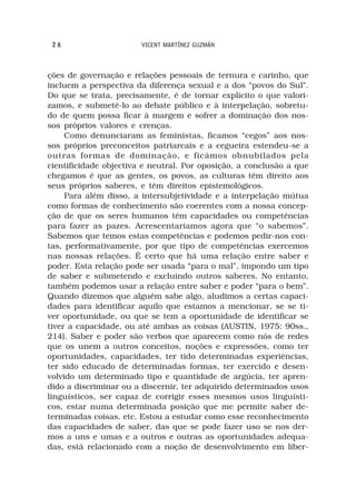 26                     VICENT MARTÍNEZ GUZMÁN



ções de governação e relações pessoais de ternura e carinho, que
incluem a perspectiva da diferença sexual e a dos “povos do Sul”.
Do que se trata, precisamente, é de tornar explícito o que valori-
zamos, e submetê-lo ao debate público e à interpelação, sobretu-
do de quem possa ficar à margem e sofrer a dominação dos nos-
sos próprios valores e crenças.
     Como denunciaram as feministas, ficamos “cegos” aos nos-
sos próprios preconceitos patriarcais e a cegueira estendeu-se a
outras formas de dominação, e ficámos obnubilados pela
cientificidade objectiva e neutral. Por oposição, a conclusão a que
chegamos é que as gentes, os povos, as culturas têm direito aos
seus próprios saberes, e têm direitos epistemológicos.
     Para além disso, a intersubjetividade e a interpelação mútua
como formas de conhecimento são coerentes com a nossa concep-
ção de que os seres humanos têm capacidades ou competências
para fazer as pazes. Acrescentaríamos agora que “o sabemos”.
Sabemos que temos estas competências e podemos pedir-nos con-
tas, performativamente, por que tipo de competências exercemos
nas nossas relações. É certo que há uma relação entre saber e
poder. Esta relação pode ser usada “para o mal”, impondo um tipo
de saber e submetendo e excluindo outros saberes. No entanto,
também podemos usar a relação entre saber e poder “para o bem”.
Quando dizemos que alguém sabe algo, aludimos a certas capaci-
dades para identificar aquilo que estamos a mencionar, se se ti-
ver oportunidade, ou que se tem a oportunidade de identificar se
tiver a capacidade, ou até ambas as coisas (AUSTIN, 1975: 90ss.,
214). Saber e poder são verbos que aparecem como nós de redes
que os unem a outros conceitos, noções e expressões, como ter
oportunidades, capacidades, ter tido determinadas experiências,
ter sido educado de determinadas formas, ter exercido e desen-
volvido um determinado tipo e quantidade de argúcia, ter apren-
dido a discriminar ou a discernir, ter adquirido determinados usos
linguísticos, ser capaz de corrigir esses mesmos usos linguísti-
cos, estar numa determinada posição que me permite saber de-
terminadas coisas. etc. Estou a estudar como esse reconhecimento
das capacidades de saber, das que se pode fazer uso se nos der-
mos a uns e umas e a outros e outras as oportunidades adequa-
das, está relacionado com a noção de desenvolvimento em liber-
 