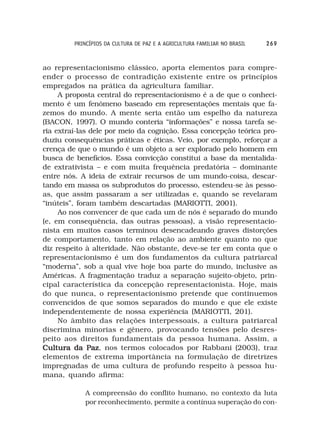PRINCÍPIOS DA CULTURA DE PAZ E A AGRICULTURA FAMILIAR NO BRASIL   269



ao representacionismo clássico, aporta elementos para compre-
ender o processo de contradição existente entre os princípios
empregados na prática da agricultura familiar.
     A proposta central do representacionismo é a de que o conheci-
mento é um fenômeno baseado em representações mentais que fa-
zemos do mundo. A mente seria então um espelho da natureza
(BACON, 1997). O mundo conteria “informações” e nossa tarefa se-
ria extraí-las dele por meio da cognição. Essa concepção teórica pro-
duziu consequências práticas e éticas. Veio, por exemplo, reforçar a
crença de que o mundo é um objeto a ser explorado pelo homem em
busca de benefícios. Essa convicção constitui a base da mentalida-
de extrativista – e com muita frequência predatória – dominante
entre nós. A ideia de extrair recursos de um mundo-coisa, descar-
tando em massa os subprodutos do processo, estendeu-se às pesso-
as, que assim passaram a ser utilizadas e, quando se revelaram
“inúteis”, foram também descartadas (MARIOTTI, 2001).
     Ao nos convencer de que cada um de nós é separado do mundo
(e, em consequência, das outras pessoas), a visão representacio-
nista em muitos casos terminou desencadeando graves distorções
de comportamento, tanto em relação ao ambiente quanto no que
diz respeito à alteridade. Não obstante, deve-se ter em conta que o
representacionismo é um dos fundamentos da cultura patriarcal
“moderna”, sob a qual vive hoje boa parte do mundo, inclusive as
Américas. A fragmentação traduz a separação sujeito-objeto, prin-
cipal característica da concepção representacionista. Hoje, mais
do que nunca, o representacionismo pretende que continuemos
convencidos de que somos separados do mundo e que ele existe
independentemente de nossa experiência (MARIOTTI, 201).
     No âmbito das relações interpessoais, a cultura patriarcal
discrimina minorias e gênero, provocando tensões pelo desres-
peito aos direitos fundamentais da pessoa humana. Assim, a
Cultura da Paz nos termos colocados por Rabbani (2003), traz
              Paz,
elementos de extrema importância na formulação de diretrizes
impregnadas de uma cultura de profundo respeito à pessoa hu-
mana, quando afirma:

            A compreensão do conflito humano, no contexto da luta
            por reconhecimento, permite a contínua superação do con-
 