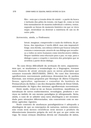 270            EDMAR RAMOS DE SIQUEIRA; MARCOS ANTONIO DA SILVA



             flito – sem que a tensão deixe de existir – a partir da busca
             e inclusão dos pólos da tensão, em lugar de, como se tem
             feito normalmente de maneira individual e coletiva, tentar,
             segundo as forças do momento histórico em que se viveu
             negar, neutralizar ou destruir a existência de um ou de
             outro pólo.

      Acrescenta, ainda, a Professora:

             Intuir, imaginar, compreender a razão da violência, da po-
             breza, das injustiças é tarefa difícil, mas não impossível.
             Exige, sem dúvida, um esforço coletivo por buscar soluções
             comuns e consensuais, através de um diálogo que reconhe-
             ça a todos os seres humanos como interlocutores válidos.
             Requer também uma educação para a paz, ou seja, para o
             diálogo e para o respeito e exercício dos princípios que se
             acordem a partir desse diálogo.

      No caso dessa dificuldade da aceitação do novo, argumenta-
mos que, se mudarmos a terminologia ou a linguagem, teremos
mais chances de atrair atenção para os novos princípios que
estamos trazendo (MATURANA, 2001). No caso dos sistemas
agroflorestais sucessionais poderemos denominá-los de jardins
florestais, nos termos propostos por Henrique de Abreu Cerqueira
Souza, agricultor, agrônomo e consultor do Instituto de
Permacultura da Bahia e um dos discípulos diletos de Ernst Götsh,
sistematizador da lógica dos sistemas agroflorestais sucessionais.
     Deste modo, evitar-se-ão as forças restritivas, manifestas na
introdução de novos conhecimentos, tecnologias, produtos e ser-
viços no âmbito de um mesmo paradigma já ultrapassado. Seria,
ainda, o caso de se admitir uma nova abordagem a ser recomen-
dada para situações diferenciadas, não concorrente com os mo-
delos agrícolas vigentes.
     Neste contexto de mudanças paradigmáticas é adequada a
abordagem de que as concepções de natureza, outrora correntes,
não eram nem menos científicas nem menos o produto da
idiossincrasia (maneira própria do ser) do que as que estão em
voga. Se essas crenças obsoletas devem ser chamadas de mitos,
 