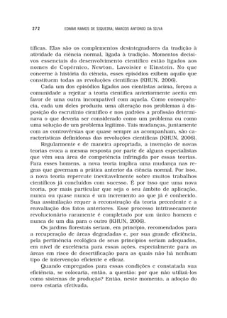 272          EDMAR RAMOS DE SIQUEIRA; MARCOS ANTONIO DA SILVA



tíficas. Elas são os complementos desintegradores da tradição à
atividade da ciência normal, ligada à tradição. Momentos decisi-
vos essenciais do desenvolvimento científico estão ligados aos
nomes de Copérnico, Newton, Lavoisier e Einstein. No que
concerne à história da ciência, esses episódios exibem aquilo que
constituem todas as revoluções científicas (KHUN, 2006).
     Cada um dos episódios ligados aos cientistas acima, forçou a
comunidade a rejeitar a teoria científica anteriormente aceita em
favor de uma outra incompatível com aquela. Como consequên-
cia, cada um deles produziu uma alteração nos problemas à dis-
posição do escrutínio científico e nos padrões a profissão determi-
nava o que deveria ser considerado como um problema ou como
uma solução de um problema legítimo. Tais mudanças, juntamente
com as controvérsias que quase sempre as acompanham, são ca-
racterísticas definidoras das revoluções científicas (KHUN, 2006).
     Regularmente e de maneira apropriada, a invenção de novas
teorias evoca a mesma resposta por parte de alguns especialistas
que vêm sua área de competência infringida por essas teorias.
Para esses homens, a nova teoria implica uma mudança nas re-
gras que governam a prática anterior da ciência normal. Por isso,
a nova teoria repercute inevitavelmente sobre muitos trabalhos
científicos já concluídos com sucesso. É por isso que uma nova
teoria, por mais particular que seja o seu âmbito de aplicação,
nunca ou quase nunca é um incremento ao que já é conhecido.
Sua assimilação requer a reconstrução da teoria precedente e a
reavaliação dos fatos anteriores. Esse processo intrinsecamente
revolucionário raramente é completado por um único homem e
nunca de um dia para o outro (KHUN, 2006).
     Os jardins florestais seriam, em princípio, recomendados para
a recuperação de áreas degradadas e, por sua grande eficiência,
pela pertinência ecológica de seus princípios seriam adequados,
em nível de excelência para essas ações, especialmente para as
áreas em risco de desertificação para as quais não há nenhum
tipo de intervenção eficiente e eficaz.
     Quando empregados para essas condições e constatada sua
eficiência, se colocaria, então, a questão: por que não utilizá-los
como sistemas de produção? Então, neste momento, a adoção do
novo estaria efetivada.
 