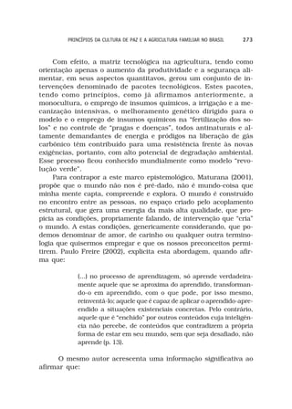 PRINCÍPIOS DA CULTURA DE PAZ E A AGRICULTURA FAMILIAR NO BRASIL   273



     Com efeito, a matriz tecnológica na agricultura, tendo como
orientação apenas o aumento da produtividade e a segurança ali-
mentar, em seus aspectos quantitavos, gerou um conjunto de in-
tervenções denominado de pacotes tecnológicos. Estes pacotes,
tendo como princípios, como já afirmamos anteriormente, a
monocultura, o emprego de insumos químicos, a irrigação e a me-
canização intensivas, o melhoramento genético dirigido para o
modelo e o emprego de insumos químicos na “fertilização dos so-
los” e no controle de “pragas e doenças”, todos antinaturais e al-
tamente demandantes de energia e pródigos na liberação de gás
carbônico têm contribuído para uma resistência frente às novas
exigências, portanto, com alto potencial de degradação ambiental.
Esse processo ficou conhecido mundialmente como modelo “revo-
lução verde”.
     Para contrapor a este marco epistemológico, Maturana (2001),
propõe que o mundo não nos é pré-dado, não é mundo-coisa que
minha mente capta, compreende e explora. O mundo é construído
no encontro entre as pessoas, no espaço criado pelo acoplamento
estrutural, que gera uma energia da mais alta qualidade, que pro-
picia as condições, propriamente falando, de intervenção que “cria”
o mundo. A estas condições, genericamente considerando, que po-
demos denominar de amor, de carinho ou qualquer outra termino-
logia que quisermos empregar e que os nossos preconceitos permi-
tirem. Paulo Freire (2002), explicita esta abordagem, quando afir-
ma que:

            (...) no processo de aprendizagem, só aprende verdadeira-
            mente aquele que se aproxima do aprendido, transforman-
            do-o em apreendido, com o que pode, por isso mesmo,
            reinventá-lo; aquele que é capaz de aplicar o aprendido-apre-
            endido a situações existenciais concretas. Pelo contrário,
            aquele que é “enchido” por outros conteúdos cuja inteligên-
            cia não percebe, de conteúdos que contradizem a própria
            forma de estar em seu mundo, sem que seja desafiado, não
            aprende (p. 13).

      O mesmo autor acrescenta uma informação significativa ao
afirmar que:
 