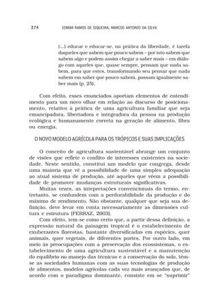 274          EDMAR RAMOS DE SIQUEIRA; MARCOS ANTONIO DA SILVA



            (...) educar e educar-se, na prática da liberdade, é tarefa
            daqueles que sabem que pouco sabem – por isto sabem que
            sabem algo e podem assim chegar a saber mais – em diálo-
            go com aqueles que, quase sempre, pensam que nada sa-
            bem, para que estes, transformando seu pensar que nada
            sabem em saber que pouco sabem, possam igualmente sa-
            ber mais (p. 25).

    Com efeito, esses enunciados aportam elementos de entendi-
mento para um novo olhar em relação ao discurso de posiciona-
mento, relativo à prática de uma agricultura familiar que seja
emancipadora, libertadora e integradora da pessoa na produção
ecológica e humanamente correta na geração de alimento, fibra
ou energia.

  O NOVO MODELO AGRÍCOLA PARA OS TRÓPICOS E SUAS IMPLICAÇÕES

     O conceito de agricultura sustentável abrange um conjunto
de visões que reflete o conflito de interesses existentes na socie-
dade. Neste sentido, constitui um modelo que congrega, desde
uma maioria que vê a possibilidade de uma simples adequação
ao atual sistema de produção, até aqueles que vêem a possibili-
dade de promover mudanças estruturais significativas.
     Muitas vezes, as intepretações convencionais do termo, en-
tretanto, se confundem com a perdurabilidade da produção e do
máximo de rendimento. Não obstante, qualquer que seja sua de-
finição, deve levar em conta necessariamente as dimensões cul-
tura e estrutura (FERRAZ, 2003).
     Com efeito, tem-se como certo que, a partir dessa definição, a
expressão natural da paisagem tropical é o estabelecimento de
exuberantes florestas, bastante diversificadas em espécies, quer
animais, quer vegetais, de diferentes portes. Por outro lado, em
meio às preocupações com a preservação dos ecossistemas, o es-
tabelecimento de uma agricultura sustentável e a manutenção
do equilíbrio no manejo das técnicas e a conservação do solo, têm-
se as sociedades humanas com as suas tecnologias de produção
de alimentos, modelos agrícolas cada vez mais avançados que, de
acordo com o paradigma dominante, consiste em se “suprimir”
 