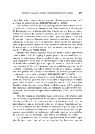 PRINCÍPIOS DA CULTURA DE PAZ E A AGRICULTURA FAMILIAR NO BRASIL   275



essas florestas e impor alguns poucos cultivos, quase sempre sob
a forma de monoculturas (TRINDADE NETO, 2003).
     Não cabem dúvidas que as consequências desse modo de in-
teração são danosas ao ecossistema. Não bastasse a eliminação
da biomassa, tais práticas agrícolas trazem no seu bojo a neces-
sidade de adoção de insumos externos, quer seja para melhorar a
fertilidade do solo (adubos e corretivos), quer seja para o controle
de pragas e doenças (agrotóxicos). Consequentemente, não é só a
paisagem local que sofre os impactos desse modo de produção,
mas as populações humanas vêm, também, recebendo toda sorte
de impactos, principalmente no que se refere aos riscos para a
saúde (TRINDADE NETO, 2003).
     Haverá um modelo agrícola mais de acordo com a expressão
natural dos trópicos? Algo que possa prover as necessidades hu-
manas de alimentos, fibras, madeiras etc. e, ao mesmo tempo,
seja compatível com essa biodiversidade, com a sua exploração
de modo sustentável? Qual o papel do homem tropical frente a
esse confronto? Deverá continuar com os modelos supressivos da
tradição ocidental, nascida e desenvolvida nos climas tempera-
dos? Ou poderá ele começar a construir um modelo próprio, mais
condizente com a sua realidade? (TRINDADE NETO, 2003).
     Felizmente, para responder a essas indagações, há um con-
junto de práticas que têm sido estudadas e englobadas no termo
geral denominado “Sistemas Agroflorestais”. Os Sistemas
Agroflorestais não são novos. Estão incluídos num rol de práticas
denominadas agroecológicas que, ao contrário da agricultura con-
vencional, se caracterizam pela sustentabilidade (TRINDADE NETO,
2003).
     Um dos exemplos mundiais mais conhecidos e de grande êxito
são os sistemas agroflorestais da Indonésia, que compreendem com-
plexos jardins de árvores estabelecidos dentro de terras
agricultáveis para a produção ativa de produtos florestais/agríco-
las. Estes sistemas são tão diversos e dinâmicos que se constituem
nos mais importantes elementos da agricultura praticada por pe-
quenos proprietários da Indonésia, cobrindo cerca de seis milhões
de hectares do seu território (MICHON & DE FORESTA, 1999).
     As qualidades dos sistemas agroflorestais complexos, que
são de interesse central na perspectiva do desenvolvimento
 
