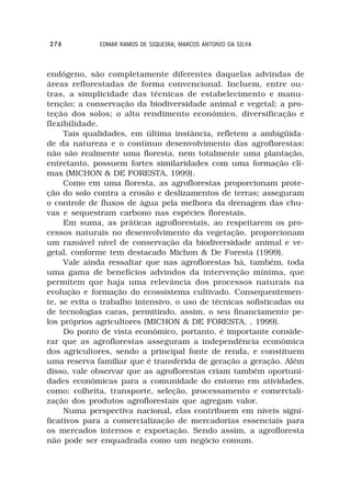 276          EDMAR RAMOS DE SIQUEIRA; MARCOS ANTONIO DA SILVA



endógeno, são completamente diferentes daquelas advindas de
áreas reflorestadas de forma convencional. Incluem, entre ou-
tras, a simplicidade das técnicas de estabelecimento e manu-
tenção; a conservação da biodiversidade animal e vegetal; a pro-
teção dos solos; o alto rendimento econômico, diversificação e
flexibilidade.
     Tais qualidades, em última instância, refletem a ambigüida-
de da natureza e o contínuo desenvolvimento das agroflorestas:
não são realmente uma floresta, nem totalmente uma plantação,
entretanto, possuem fortes similaridades com uma formação clí-
max (MICHON & DE FORESTA, 1999).
     Como em uma floresta, as agroflorestas proporcionam prote-
ção do solo contra a erosão e deslizamentos de terras; asseguram
o controle de fluxos de água pela melhora da drenagem das chu-
vas e sequestram carbono nas espécies florestais.
     Em suma, as práticas agroflorestais, ao respeitarem os pro-
cessos naturais no desenvolvimento da vegetação, proporcionam
um razoável nível de conservação da biodiversidade animal e ve-
getal, conforme tem destacado Michon & De Foresta (1999).
     Vale ainda ressaltar que nas agroflorestas há, também, toda
uma gama de benefícios advindos da intervenção mínima, que
permitem que haja uma relevância dos processos naturais na
evolução e formação do ecossistema cultivado. Consequentemen-
te, se evita o trabalho intensivo, o uso de técnicas sofisticadas ou
de tecnologias caras, permitindo, assim, o seu financiamento pe-
los próprios agricultores (MICHON & DE FORESTA, , 1999).
     Do ponto de vista econômico, portanto, é importante conside-
rar que as agroflorestas asseguram a independência econômica
dos agricultores, sendo a principal fonte de renda, e constituem
uma reserva familiar que é transferida de geração a geração. Além
disso, vale observar que as agroflorestas criam também oportuni-
dades econômicas para a comunidade do entorno em atividades,
como: colheita, transporte, seleção, processamento e comerciali-
zação dos produtos agroflorestais que agregam valor.
     Numa perspectiva nacional, elas contribuem em níveis signi-
ficativos para a comercialização de mercadorias essenciais para
os mercados internos e exportação. Sendo assim, a agrofloresta
não pode ser enquadrada como um negócio comum.
 