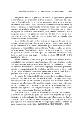 PRINCÍPIOS DA CULTURA DE PAZ E A AGRICULTURA FAMILIAR NO BRASIL   277



     Enquanto focaliza a geração de renda, a agrofloresta permite
a manutenção de inúmeras outras funções econômicas que aju-
dam a diversificação da renda do produtor, reforçando a sua es-
tabilidade econômica, pois, através da diversificação de fontes de
renda e ritmos, a agrofloresta funciona como um “banco”, que
permite ao produtor cobrir as despesas do dia-a-dia com a colhei-
ta regular de produtos como canela, café, resina, borracha, etc. e
despesas anuais com produtos sazonais, do tipo cravo, frutas fres-
cas, etc. A venda de madeira, por exemplo, pode ser usada para
cobrir despesas excepcionais.
     Com efeito, do que foi dito acima, se depreende que os sis-
temas complexos contribuem para manter uma larga varieda-
de de alimentos e materiais silvícolas, para consumo ou venda,
conforme a necessidade momentânea. Assim sendo, ao permi-
tir uma certa flexibilidade, tanto econômica, quanto ecológica,
na gestão da plantação principal, os sistemas complexos tam-
bém constituem um seguro contra o risco (MICHON & DE
FORESTA, 1999).
     Neste contexto, claro está que os benefícios socioculturais,
associados aos sistemas agroflorestais, são importantes. Muitas
das suas regras asseguram a distribuição de benefícios por meio
de diversos mecanismos, entre eles empregos sazonais, processa-
mento e comercialização de produtos agroflorestais e livre coleta
de produtos silvícolas, tais como pequenas frutas, folhas, lenha e
plantas medicinais (MICHON & DE FORESTA, 1999).
     Do ponto de vista da eficiência, em manter o equilibro do ecos-
sistema, diremos que não há outro modelo de agricultura que
melhor preserve as qualidades e funções das florestas como os
sistemas agroflorestais. Os modelos atuais, usados em refloresta-
mento convencional, apesar de produzirem material florestal e
reabilitarem algumas das funções ecológicas da floresta, não subs-
tituem um ecossistema florestal verdadeiro.
     Portanto, tendo em vista a realidade ambiental dos trópicos e
a falência da agricultura para um amplo contingente de sua po-
pulação, a redescoberta dos Sistemas Agroflorestais, ou SAF’s,
constitui uma das formas mais adequadas de conjugar a produ-
ção agrícola e a necessidade de recomposição florestal dentro de
uma perspectiva sustentável (MICHON & DE FORESTA, 1999).
 