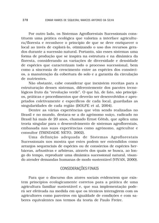 278          EDMAR RAMOS DE SIQUEIRA; MARCOS ANTONIO DA SILVA



     Por outro lado, os Sistemas Agroflorestais Sucessionais cons-
tituem uma prática ecológica que valoriza a interface agricultu-
ra/floresta e reconhece o princípio de que se deve enriquecer o
local ao invés de explorá-lo, otimizando o uso dos recursos gera-
dos durante a sucessão natural. Portanto, são esses sistemas uma
forma de produção que se inspira na estrutura e na dinâmica da
floresta, considerando as variações de diversidade e densidade
de espécies que caracterizam todo o processo sucessional, bem
como a sincronia de crescimento entre as espécies dos consórci-
os, a manutenção da cobertura do solo e a garantia da circulação
de nutrientes.
     Não obstante, cabe considerar que inexistem receitas para a
estruturação desses sistemas, diferentemente dos pacotes tecno-
lógicos fruto da “revolução verde”. O que há, de fato, são princípi-
os, práticas e procedimentos que deverão ser desenvolvidos e apro-
priados coletivamente e específicos de cada local, guardadas as
singularidades de cada região (BOLFE et al, 2004).
     Dentre as várias experiências que vêm sendo realizadas no
Brasil e no mundo, destaca-se a do agrônomo suíço, radicado no
Brasil há mais de 20 anos, chamado Ernst Götsh, que aplica uma
teoria singular para o desenvolvimento de sistemas agroflorestais,
embasada nas suas experiências como agrônomo, agricultor e
consultor (TRINDADE NETO, 2002).
     Uma definição adequada de Sistemas Agroflorestais
Sucessionais nos mostra que estes podem ser entendidos como
arranjos sequenciais de espécies ou de consórcios de espécies her-
báceas, arbustivas e arbóreas, através dos quais se busca, ao lon-
go do tempo, reproduzir uma dinâmica sucessional natural, visan-
do atender demandas humanas de modo sustentável (VIVAN, 2000).

                       CONSIDERAÇÕES FINAIS

    Para que o discurso dos atores sociais evidenciem que exis-
tem princípios ecologicamente corretos para a prática de uma
agricultura familiar sustentável e, que sua implementação pode-
rá ser efetivada na medida em que os técnicos interagirem com os
agricultores como parceiros em igualdade de condições e com sa-
beres equivalentes nos termos da teoria de Paulo Freire.
 