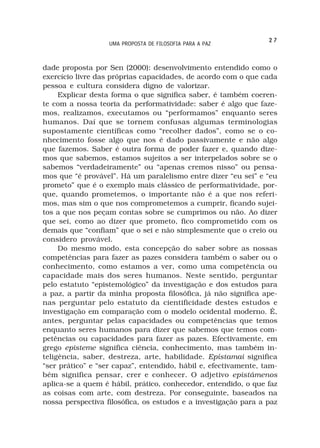 27
                   UMA PROPOSTA DE FILOSOFIA PARA A PAZ



dade proposta por Sen (2000): desenvolvimento entendido como o
exercício livre das próprias capacidades, de acordo com o que cada
pessoa e cultura considera digno de valorizar.
     Explicar desta forma o que significa saber, é também coeren-
te com a nossa teoria da performatividade: saber é algo que faze-
mos, realizamos, executamos ou “performamos” enquanto seres
humanos. Daí que se tornem confusas algumas terminologias
supostamente científicas como “recolher dados”, como se o co-
nhecimento fosse algo que nos é dado passivamente e não algo
que fazemos. Saber é outra forma de poder fazer e, quando dize-
mos que sabemos, estamos sujeitos a ser interpelados sobre se o
sabemos “verdadeiramente” ou “apenas cremos nisso” ou pensa-
mos que “é provável”. Há um paralelismo entre dizer “eu sei” e “eu
prometo” que é o exemplo mais clássico de performatividade, por-
que, quando prometemos, o importante não é a que nos referi-
mos, mas sim o que nos comprometemos a cumprir, ficando sujei-
tos a que nos peçam contas sobre se cumprimos ou não. Ao dizer
que sei, como ao dizer que prometo, fico comprometido com os
demais que “confiam” que o sei e não simplesmente que o creio ou
considero provável.
     Do mesmo modo, esta concepção do saber sobre as nossas
competências para fazer as pazes considera também o saber ou o
conhecimento, como estamos a ver, como uma competência ou
capacidade mais dos seres humanos. Neste sentido, perguntar
pelo estatuto “epistemológico” da investigação e dos estudos para
a paz, a partir da minha proposta filosófica, já não significa ape-
nas perguntar pelo estatuto da cientificidade destes estudos e
investigação em comparação com o modelo ocidental moderno. É,
antes, perguntar pelas capacidades ou competências que temos
enquanto seres humanos para dizer que sabemos que temos com-
petências ou capacidades para fazer as pazes. Efectivamente, em
grego episteme significa ciência, conhecimento, mas também in-
teligência, saber, destreza, arte, habilidade. Epístamai significa
“ser prático” e “ser capaz”, entendido, hábil e, efectivamente, tam-
bém significa pensar, crer e conhecer. O adjetivo epistámenos
aplica-se a quem é hábil, prático, conhecedor, entendido, o que faz
as coisas com arte, com destreza. Por conseguinte, baseados na
nossa perspectiva filosófica, os estudos e a investigação para a paz
 