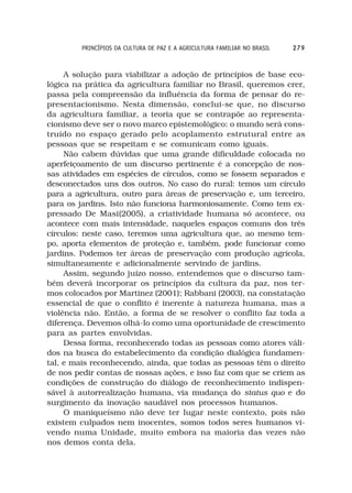 PRINCÍPIOS DA CULTURA DE PAZ E A AGRICULTURA FAMILIAR NO BRASIL   279



     A solução para viabilizar a adoção de princípios de base eco-
lógica na prática da agricultura familiar no Brasil, queremos crer,
passa pela compreensão da influência da forma de pensar do re-
presentacionismo. Nesta dimensão, conclui-se que, no discurso
da agricultura familiar, a teoria que se contrapõe ao representa-
cionismo deve ser o novo marco epistemológico: o mundo será cons-
truído no espaço gerado pelo acoplamento estrutural entre as
pessoas que se respeitam e se comunicam como iguais.
     Não cabem dúvidas que uma grande dificuldade colocada no
aperfeiçoamento de um discurso pertinente é a concepção de nos-
sas atividades em espécies de círculos, como se fossem separados e
desconectados uns dos outros. No caso do rural: temos um círculo
para a agricultura, outro para áreas de preservação e, um terceiro,
para os jardins. Isto não funciona harmoniosamente. Como tem ex-
pressado De Masi(2005), a criatividade humana só acontece, ou
acontece com mais intensidade, naqueles espaços comuns dos três
círculos: neste caso, teremos uma agricultura que, ao mesmo tem-
po, aporta elementos de proteção e, também, pode funcionar como
jardins. Podemos ter áreas de preservação com produção agrícola,
simultaneamente e adicionalmente servindo de jardins.
     Assim, segundo juízo nosso, entendemos que o discurso tam-
bém deverá incorporar os princípios da cultura da paz, nos ter-
mos colocados por Martinez (2001); Rabbani (2003), na constatação
essencial de que o conflito é inerente à natureza humana, mas a
violência não. Então, a forma de se resolver o conflito faz toda a
diferença. Devemos olhá-lo como uma oportunidade de crescimento
para as partes envolvidas.
     Dessa forma, reconhecendo todas as pessoas como atores váli-
dos na busca do estabelecimento da condição dialógica fundamen-
tal, e mais reconhecendo, ainda, que todas as pessoas têm o direito
de nos pedir contas de nossas ações, e isso faz com que se criem as
condições de construção do diálogo de reconhecimento indispen-
sável à autorrealização humana, via mudança do status quo e do
surgimento da inovação saudável nos processos humanos.
     O maniqueísmo não deve ter lugar neste contexto, pois não
existem culpados nem inocentes, somos todos seres humanos vi-
vendo numa Unidade, muito embora na maioria das vezes não
nos demos conta dela.
 