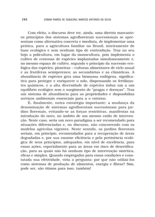280          EDMAR RAMOS DE SIQUEIRA; MARCOS ANTONIO DA SILVA



     Com efeito, o discurso deve ter, ainda, uma diretriz marcante:
os princípios dos sistemas agroflorestais sucessionais se apre-
sentam como alternativa concreta e imediata, de implementar uma
prática, para a agricultura familiar no Brasil, inteiramente de
base ecológica e sem nenhum tipo de contradição. Traz no seu
bojo a policultura, em lugar da monocultura, pois implementa o
cultivo de centenas de espécies implantadas simultaneamente e,
no mesmo espaço de cultivo, segundo o princípio da sucessão eco-
lógica das espécies: pioneiras – culturas alimentares de ciclo anual
e as frutíferas semiperenes; as secundárias e as climáticas. A
abundância de espécies gera uma biomassa endógena, significa-
tiva para proteger e enriquecer o solo, dispensando os fertilizan-
tes químicos, e a alta diversidade de espécies induz um a um
equilíbrio ecológico sem o surgimento de “pragas e doenças”. Traz
um sistema de abundância para as propriedades e disponibiliza
serviços ambientais essenciais para a o entorno.
     E, finalmente, outra estratégia importante: a mudança da
denominação de sistemas agroflorestais sucessionais para jar-
dins florestais, evitando-se as forças restritivas, manifestas na
introdução do novo, no âmbito de um mesmo estilo de interven-
ção. Neste caso, seria um novo paradigma a ser recomendado para
situações diferenciadas e, no discurso, não concorrendo com os
modelos agrícolas vigentes. Neste sentido, os jardins florestais
seriam, em princípio, recomendados para a recuperação de áreas
degradadas e, por sua enorme eficiência e pela pertinência ecoló-
gica de seus princípios, adequados, em nível de excelência, para
essas ações, especialmente para as áreas em risco de desertifica-
ção, para as quais não há nenhum tipo de intervenção sintética,
eficaz e simples. Quando empregados para essas condições e cons-
tatada sua efetividade, viria a pergunta: por que não utilizá-los
como sistemas de produção de alimentos, energia e fibras? Sim,
pode ser, são ótimos para isso, também!
 