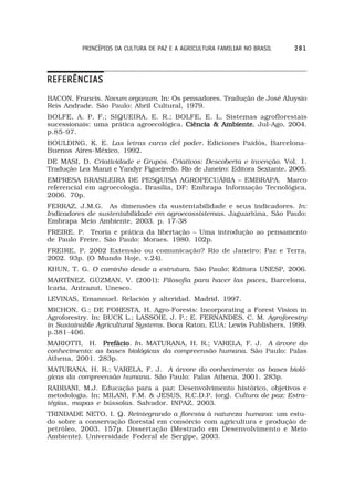 PRINCÍPIOS DA CULTURA DE PAZ E A AGRICULTURA FAMILIAR NO BRASIL   281



REFERÊNCIAS
BACON, Francis. Novum organum. In: Os pensadores. Tradução de José Aluysio
Reis Andrade. São Paulo: Abril Cultural, 1979.
BOLFE, A. P. F.; SIQUEIRA, E. R.; BOLFE, E. L. Sistemas agroflorestais
sucessionais: uma prática agroecológica. Ciência & Ambiente Jul-Ago, 2004.
                                                   Ambiente,
p.85-97.
BOULDING, K. E. Las letras caras del poder. Ediciones Paidós, Barcelona-
Buenos Aires-México, 1992.
DE MASI, D. Criatividade e Grupos. Criativos: Descoberta e invenção. Vol. 1.
Tradução Lea Manzi e Yandyr Figueiredo. Rio de Janeiro: Editora Sextante. 2005.
EMPRESA BRASILEIRA DE PESQUISA AGROPECUÁRIA – EMBRAPA. Marco
referencial em agroecologia. Brasília, DF: Embrapa Informação Tecnológica,
2006. 70p.
FERRAZ, J.M.G. As dimensões da sustentabilidade e seus indicadores. In:
Indicadores de sustentabilidade em agroecossistemas. Jaguariúna, São Paulo:
Embrapa Meio Ambiente, 2003. p. 17-38
FREIRE, P. Teoria e prática da libertação – Uma introdução ao pensamento
de Paulo Freire. São Paulo: Moraes. 1980. 102p.
FREIRE, P. 2002 Extensão ou comunicação? Rio de Janeiro: Paz e Terra,
2002. 93p. (O Mundo Hoje, v.24).
KHUN, T. G. O caminho desde a estrutura. São Paulo: Editora UNESP, 2006.
MARTÍNEZ, GÚZMAN, V. (2001): Filosofía para hacer las paces, Barcelona,
Icaria, Antrazut, Unesco.
LEVINAS, Emannuel. Relación y alteridad. Madrid, 1997.
MICHON, G.; DE FORESTA, H. Agro-Forests: Incorporating a Forest Vision in
Agroforestry. In: BUCK L.; LASSOIE, J. P.; E. FERNANDES, C. M. Agroforestry
in Sustainable Agricultural Systems. Boca Raton, EUA: Lewis Publishers, 1999.
p.381-406.
MARIOTTI, H. Prefácio In. MATURANA, H. R.; VARELA, F. J. A árvore do
                Prefácio.
conhecimento: as bases biológicas da compreensão humana. São Paulo: Palas
Athena, 2001. 283p.
MATURANA, H. R.; VARELA, F. J. A árvore do conhecimento: as bases bioló-
gicas da compreensão humana. São Paulo: Palas Athena, 2001. 283p.
RABBANI, M.J. Educação para a paz: Desenvolvimento histórico, objetivos e
metodologia. In: MILANI, F.M. & JESUS, R.C.D.P. (org). Cultura de paz: Estra-
tégias, mapas e bússolas. Salvador. INPAZ. 2003.
TRINDADE NETO, I. Q. Reintegrando a floresta à natureza humana: um estu-
do sobre a conservação florestal em consórcio com agricultura e produção de
petróleo, 2003. 157p. Dissertação (Mestrado em Desenvolvimento e Meio
Ambiente). Universidade Federal de Sergipe, 2003.
 