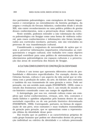 284            MARIA HELENA ZUCON; MARCOS ANTONIO DA SILVA



rico patrimônio paleontológico, com exemplares de fósseis impor-
tantes e estratégicos no entendimento da história geológica, da
origem e evolução do Oceano Atlântico, conhecidos desde o século
XIX, não existe reconhecimento ou uma política pública de gestão
desses conhecimentos, nem a preservação desse valioso acervo.
     Neste sentido, podemos entender a não valorização da cultu-
ra paleontológica em Sergipe como uma forma de violência cultu-
ral, pois esses conhecimentos e informações não foram incorpo-
rados aos currículos escolares, portanto, não são veiculados no
processo de sua transformação cultural.
     Considerando a conjuntura de necessidade de ações que vi-
sem a preservar informações importantes relacionadas ao enri-
quecimento e resgate cultural, este trabalho teve como objetivo
principal contribuir para uma política de sistematização dos co-
nhecimentos paleontológicos em espaços culturais e a preserva-
ção das áreas de ocorrência dos fósseis de Sergipe.

      A CULTURA COMO ELEMENTO DE CONSTRUÇÃO DA IDENTIDADE

    Cultura é um termo que apresenta diferentes níveis de pro-
fundidade e diferentes especificidades. Por exemplo, dentro das
Ciências Sociais, cultura é um aspecto da vida social que se rela-
ciona com a produção do saber, da arte, do folclore, dos costumes
e também da sua transmissão de uma geração a outra. Pode ser
pensada, em um sentido mais amplo (THOMPSON, 1995), como o
estudo dos fenômenos culturais, isto é, um estudo do mundo só-
cio-histórico constituído como um campo de significados.
    A Antropologia, por sua vez, entende cultura como um com-
plexo que inclui conhecimentos, crenças, arte, leis, costumes e
ainda hábitos e aptidões adquiridas pelo homem dentro de uma
sociedade específica ou de um período histórico determinado
(THOMPSON, 1995). Corresponde, portanto, às formas de organi-
zação de um povo, seus costumes e suas tradições transmitidas
de geração para geração, que se apresentam como a representa-
ção última da identidade desse povo.
    Daí resulta que os padrões e as características próprias de
cada grupo humano que podem ser observados dentro da percep-
ção individual ou coletiva da identidade e a cultura processada
 