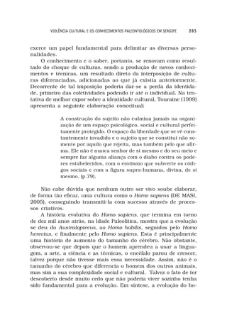 VIOLÊNCIA CULTURAL E OS CONHECIMENTOS PALEONTOLÓGICOS EM SERGIPE   285



exerce um papel fundamental para delimitar as diversas perso-
nalidades.
     O conhecimento e o saber, portanto, se renovam como resul-
tado do choque de culturas, sendo a produção de novos conheci-
mentos e técnicas, um resultado direto da interposição de cultu-
ras diferenciadas, adicionadas ao que já existia anteriormente.
Decorrente de tal imposição poderia dar-se a perda da identida-
de, primeiro das coletividades podendo ir até o individual. Na ten-
tativa de melhor expor sobre a identidade cultural, Touraine (1999)
apresenta a seguinte elaboração conceitual:

             A construção do sujeito não culmina jamais na organi-
             zação de um espaço psicológico, social e cultural perfei-
             tamente protegido. O espaço da liberdade que se vê cons-
             tantemente invadido e o sujeito que se constitui não so-
             mente por aquilo que rejeita, mas também pelo que afir-
             ma. Ele não é nunca senhor de si mesmo e do seu meio e
             sempre faz alguma aliança com o diabo contra os pode-
             res estabelecidos, com o erotismo que subverte os códi-
             gos sociais e com a figura supra-humana, divina, de si
             mesmo. (p.79).

     Não cabe dúvida que nenhum outro ser vivo soube elaborar,
de forma tão eficaz, uma cultura como o Homo sapiens (DE MASI,
2005), conseguindo transmiti-la com sucesso através de proces-
sos criativos.
     A história evolutiva do Homo sapiens, que termina em torno
de dez mil anos atrás, na Idade Paleolítica, mostra que a evolução
se deu do Australoptecus, ao Homo habilis, seguidos pelo Homo
herectus, e finalmente pelo Homo sapiens. Esta é principalmente
uma história de aumento do tamanho do cérebro. Não obstante,
observou-se que depois que o homem aprendeu a usar a lingua-
gem, a arte, a ciência e as técnicas, o encéfalo parou de crescer,
talvez porque não tivesse mais essa necessidade. Assim, não é o
tamanho do cérebro que diferencia o homem dos outros animais,
mas sim a sua complexidade social e cultural. Talvez o fato de ter
descoberto desde muito cedo que não poderia viver sozinho tenha
sido fundamental para a evolução. Em síntese, a evolução do ho-
 