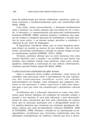 286              MARIA HELENA ZUCON; MARCOS ANTONIO DA SILVA



mem foi influenciada por fatores ambientais, genéticos, pelos va-
lores culturais e fundamentalmente pela sua criatividade (DE
MASI, 2005).
     Com efeito, muito provavelmente, a distinção fundamental
entre o homem e os outros animais seja sua forma de ver o mun-
do. A educação e a conscientização são processos exclusivamente
humanos (FREIRE, 2002); somente homens e mulheres são capa-
zes de realizar a complexa operação de transformar o mundo atra-
vés de suas ações, e ao mesmo tempo, perceber a realidade e
expressá-la por meio da linguagem.
     É importante considerar ainda, que os seres humanos preci-
sam deixar no mundo as marcas do seu trabalho. Dito de outra
forma, necessitam transformar o mundo ao mesmo tempo em que
se transformam também (FREIRE, 1979 e 2002).
     Portanto, podemos afirmar que os seres humanos têm uma
relação histórica com o mundo e na medida em que fazem sua
história, eles também contam suas histórias, como seres autobi-
ográficos, elaborando a construção de sua cultura coletivamente,
conforme postula Fedele (apud DE MASI, 2005).

A cultura local como constituídora do saber humano
     Após a realização desta análise preliminar, como forma de
subsidiar uma discussão sobre o entendimento da não valoriza-
ção dos conhecimentos científicos acerca dos achados
paleontológicos de Sergipe, uma indagação que julgamos rele-
vante se nos apresenta, a saber: como levar a cabo uma educa-
ção para a paz que tome em consideração o patrimônio cultural
local?
     Acreditamos que a educação apresenta-se como uma alter-
nativa para formar cidadãos em condições de entender melhor o
mundo e sua história. E será pela educação e pelo desenvolvi-
mento de uma consciência que lute pela valorização da cultura
local, que se atenuará, queremos crer, a desigualdade social en-
tre sujeitos distintos que coexistem em contextos igualmente dis-
tintos, porém com suas peculiaridades culturais (GEERTZ, 1999
& TOURAINE, 1999). Portanto, evitando-se ou amenizando as de-
sigualdades, acreditamos que estaremos combatendo uma das
principais conseqüências da violência cultural que leva à desva-
 
