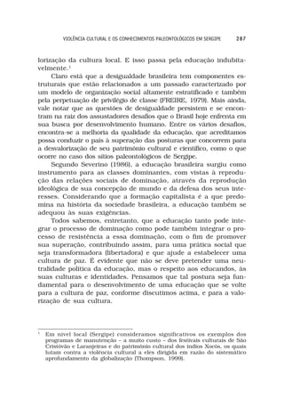 VIOLÊNCIA CULTURAL E OS CONHECIMENTOS PALEONTOLÓGICOS EM SERGIPE   287



lorização da cultura local. E isso passa pela educação indubita-
velmente.1
     Claro está que a desigualdade brasileira tem componentes es-
truturais que estão relacionados a um passado caracterizado por
um modelo de organização social altamente estratificado e também
pela perpetuação de privilégio de classe (FREIRE, 1979). Mais ainda,
vale notar que as questões de desigualdade persistem e se encon-
tram na raiz dos assustadores desafios que o Brasil hoje enfrenta em
sua busca por desenvolvimento humano. Entre os vários desafios,
encontra-se a melhoria da qualidade da educação, que acreditamos
possa conduzir o país à superação das posturas que concorrem para
a desvalorização de seu patrimônio cultural e científico, como o que
ocorre no caso dos sítios paleontológicos de Sergipe.
     Segundo Severino (1986), a educação brasileira surgiu como
instrumento para as classes dominantes, com vistas à reprodu-
ção das relações sociais de dominação, através da reprodução
ideológica de sua concepção de mundo e da defesa dos seus inte-
resses. Considerando que a formação capitalista é a que predo-
mina na história da sociedade brasileira, a educação também se
adequou às suas exigências.
     Todos sabemos, entretanto, que a educação tanto pode inte-
grar o processo de dominação como pode também integrar o pro-
cesso de resistência a essa dominação, com o fim de promover
sua superação, contribuindo assim, para uma prática social que
seja transformadora (libertadora) e que ajude a estabelecer uma
cultura de paz. É evidente que não se deve pretender uma neu-
tralidade política da educação, mas o respeito aos educandos, às
suas culturas e identidades. Pensamos que tal postura seja fun-
damental para o desenvolvimento de uma educação que se volte
para a cultura de paz, conforme discutimos acima, e para a valo-
rização de sua cultura.



1
    Em nível local (Sergipe) consideramos significativos os exemplos dos
    programas de manutenção – a muito custo – dos festivais culturais de São
    Cristóvão e Laranjeiras e do patrimônio cultural dos índios Xocós, os quais
    lutam contra a violência cultural a eles dirigida em razão do sistemático
    aprofundamento da globalização (Thompson, 1999).
 
