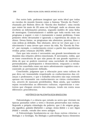 288             MARIA HELENA ZUCON; MARCOS ANTONIO DA SILVA



     Por outro lado, podemos imaginar que seria ideal que todas
as escolas do mundo fossem como a famosa “Escola da Ponte”,
chamada por Rubem Alves de “Escola dos Sonhos”, uma escola
que existe há mais de 25 anos em Portugal, onde os alunos não
recebem as informações prontas, segundo moldes de uma linha
de montagem. Contrariamente é sabido que toda escola tem um
programa a seguir; e este é exatamente o maior problema. Como
primeiro efeito devastador é ignorada a experiência do aluno ou
aluna. Dessa forma, os programas são abstratos, prontos, fixos e
com ordem já definida. Não obstante, deve-se ter claro que o co-
nhecimento é uma árvore que cresce da vida. Na “Escola da Pon-
te”, por exemplo, o conhecimento cresce a partir das experiências
vividas pelas crianças (ALVES, 2001).
     Para que isto ocorra é necessário um grande investimento no
domínio das relações afetivo-emocionais. É necessário, enfim, que
se tome consciência de que não passa de um grande equívoco a
ideia de que se poderá construir uma sociedade de indivíduos
personalizados, participantes e democráticos, enquanto a escola-
ridade for concebida como um mero adestramento cognitivo com o
conteúdo já previamente definido.
     Concluindo, julgamos que a educação para uma cultura de
paz deva ser transmitida respeitando os conhecimentos das cri-
anças e professores, e que o trabalho educativo não seja centrado
apenas em transmitir um conhecimento ou vários conhecimen-
tos, através de manuais predefinidos. Mais ainda, que também
sejam reconhecidas as diferentes culturas, experiências e con-
textos que chegam através das crianças, tendo em conta suas
diferentes procedências.

              HISTÓRICO DA PALEONTOLOGIA BRASILEIRA

     Paleontologia é a ciência que estuda os seres que viveram em
épocas passadas sobre a terra e ficaram preservados nas rochas.
Segundo a própria etimologia da palavra, que é de origem grega,
ela significa: palaiós (ðáëáéïó) = antigo; ôntos (ïíôïó) = o ser; lógos
(ëïãïó) = estudo, estudo dos seres antigos.
     A Paleontologia fundamenta-se em duas outras ciências: a
Biologia e a Geologia. Na Biologia o paleontólogo busca elementos
 