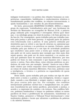 28                     VICENT MARTÍNEZ GUZMÁN



indagam teoricamente e na prática das relações humanas as com-
petências, capacidades, habilitações e conhecimentos relativos à
transformação pacífica dos conflitos, às relações internacionais, à
ajuda humanitária e aos estudos do pós-desenvolvimento.
     De facto, procurando (MARTÍNEZ GUZMÁN, 2004c) a origem
grega da expressão “trabalhadores pela paz” que herdamos do
Sermão da Montanha no evangelho de Mateus (5,9), a palavra
grega utilizada pelo evangelista é eirenopoioi. Eireno quer dizer
paz, e na mitologia grega era irmã da justiça e do bom governo ou
da boa lei. Por conseguinte, quem trabalha pela paz trabalha tam-
bém pela justiça e pelo bom governo. A segunda parte da palavra
está relacionada com a poíesis. É uma palavra utilizada por
Aristóteles para se referir a um tipo de ciências ou epistamai que
estão entre as teóricas e as prácticas ou morais. Portanto, quem
trabalha pela paz dedica-se a um tipo de actividade produtiva
que estabelece uma ponte entre a teoria que estuda aquilo que
não pode ser de outra maneira (por exemplo que dois mais dois
sejam quatro, não pode ser de outra maneira), e as acções mo-
rais que podemos fazer de muitas maneiras diferentes, por isso
podem ser boas ou más consoante o que façamos uns e umas a
outros e outras. Para além disso, estas ciências poiéticas ou pro-
dutivas, de onde vem, por exemplo, “poesia”, fazem-se com a liber-
dade criativa que temos enquanto seres humanos para fazermos
as coisas de muitas maneiras diferentes. Para isso, podemos usar
a inteligência, a técnica e a potência ou capacidades de quem
realiza a ação.
     Deste modo, quem trabalha pela paz realiza um tipo de ativi-
dade entre a teoria e a prática, com inteligência, técnica e capaci-
dade, usando a sua liberdade e sempre sujeito e sujeita a que se
lhe peça contas pelo que faz. Por exemplo, nos conflitos
interpessoais podemos excluir-nos e marginalizar-nos, ou pode-
mos transformá-los por meios pacíficos, procurando a justiça, o
acordo e a expressão do carinho e da ternura. Nos conflitos béli-
cos, podemos bombardear o Iraque ou podemos utilizar os meios
pacíficos de frear a proliferação de armamento, transformar as
Nações Unidas, promover o Tribunal Penal Internacional e criar
instituições globais e locais que afrontem o problema da pobreza
e da miséria humana.
 