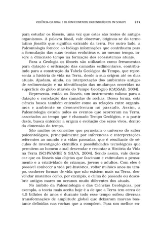 VIOLÊNCIA CULTURAL E OS CONHECIMENTOS PALEONTOLÓGICOS EM SERGIPE   289



para estudar os fósseis, uma vez que estes são restos de antigos
organismos. A palavra fóssil, vale observar, originou-se do termo
latino fossilis que significa extraído da terra. Por outro lado, a
Paleontologia fornece ao biólogo informações que contribuem para
a formulação das suas teorias evolutivas e, ao mesmo tempo, in-
sere a dimensão tempo na formação dos ecossistemas atuais.
     Para a Geologia os fósseis são utilizados como ferramentas
para datação e ordenação das camadas sedimentares, contribu-
indo para a construção da Tabela Geológica do Tempo, que repre-
senta a história de vida na Terra, desde a sua origem até os dias
atuais. Ajudam, ainda, na interpretação dos ambientes antigos
de sedimentação e na identificação das mudanças ocorridas na
superfície do globo através do Tempo Geológico (CASSAB, 2004).
     Representa, então, os fósseis, um instrumento valioso para a
datação e correlação das camadas de rochas. Dessa forma, esta
ciência busca também entender como as relações entre organis-
mos e ambiente se desenvolveram no passado. Assim, a
Paleontologia estuda todos os eventos que ocorreram na Terra,
associados ao tempo que é chamado Tempo Geológico, e a partir
deste, busca entender a origem e evolução dos seres vivos, dentro
da dimensão do tempo.
     São muitos os conceitos que permeiam o universo do saber
paleontológico, principalmente por inferências e interpretações
referentes ao mundo e a vidas passadas, que é resultante de sé-
culos de investigação científica e possibilidades tecnológicas que
permitem ao homem atual desvendar e recontar a História da Vida
na Terra (SCHWANKE & SILVA, 2004). Sendo assim, vale desta-
car que os fósseis são objetos que fascinam e estimulam o pensa-
mento e a criatividade de crianças, jovens e adultos. Com eles é
possível conhecer a vida pré-histórica, voltar milhões anos no tem-
po, conhecer formas de vida que não existem mais na Terra, des-
vendar mistérios como, por exemplo, o clima do passado ou desco-
brir antigos mares ou oceanos muito diferentes dos atuais.
     No âmbito da Paleontologia e das Ciências Geológicas, por
exemplo, a teoria mais aceita hoje é a de que a Terra tem cerca de
4.5 bilhões de anos e durante todo esse tempo sofreu diversas
transformações de amplitude global que deixaram marcas bas-
tante definidas nas rochas que a compõem. Para um melhor en-
 